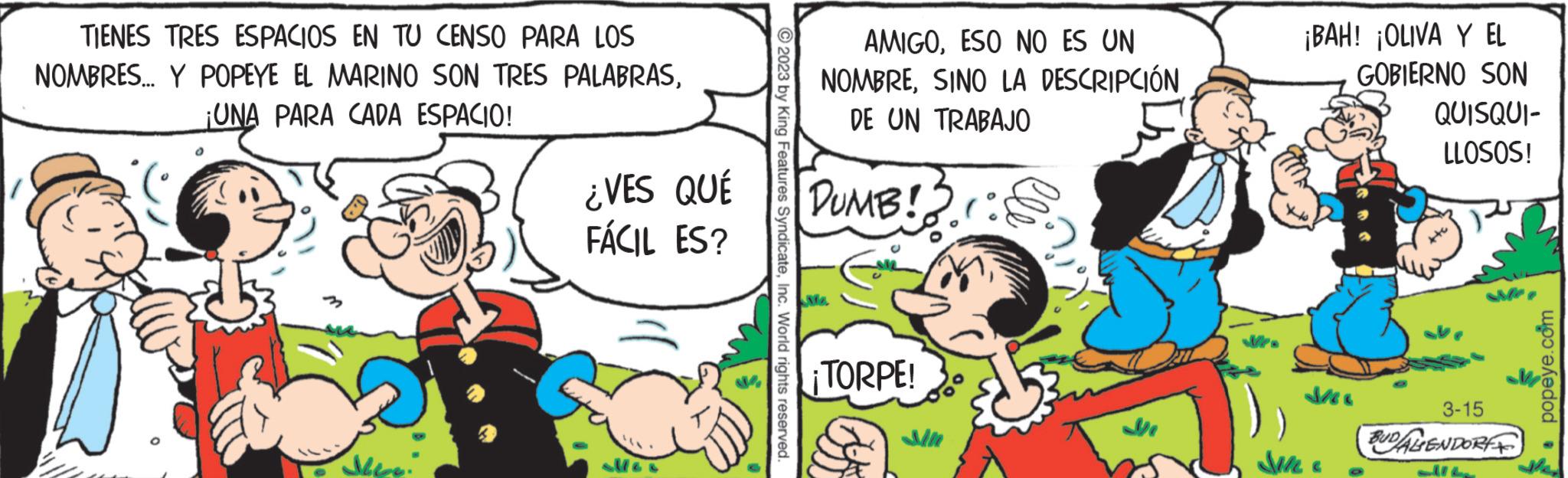 Line OCR: TIENES TRES ESPACIOS EN TU CENSO PARA LOS NOMBRES... Y POPEYE EL MARINO SON TRES ¡UNA PARA CADA ESPACIO! PALABRAS¿VES QUÉ FÁCIL ES? O ?2023 by King Features SyndicateInc. World rights reserved. Gy AMIGOESO NO ES UN NOMBRESINO LA DESCRIPCIÓN DE UN TRABAJO DUMB!! ¡TORPE! ?? Sile ¡BAH! ¡OLIVA Y EL GOBIERNO SON M QUISQUI- LLOSOS! 3-15 BUDALENDORF LIT • popeye.com TIENES TRES ESPACIOS EN TU CENSO PARA LOS NOMBRES ... Y POPEYE EL MARINO SON TRES ¡ UNA PARA CADA ESPACIO ! PALABRAS¿ VES QUÉ FÁCIL ES ? O ?2023 by King Features SyndicateInc. World rights reserved . Gy AMIGOESO NO ES UN NOMBRESINO LA DESCRIPCIÓN DE UN TRABAJO DUMB !! ¡ TORPE ! ?? Sile ¡ BAH ! ¡ OLIVA Y EL GOBIERNO SON M QUISQUI LLOSOS ! 3-15 BUDALENDORF LIT • popeye.com