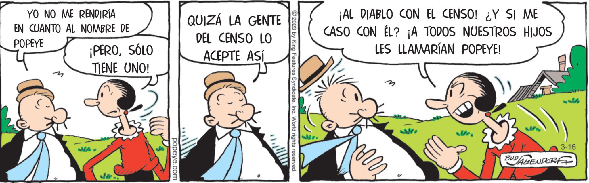 Illustration OCR: YO NO ME RENDIRÍA EN CUANTO AL NOMBRE DE POPEYE ¡PEROSÓLO TIENE UNO! popeye.com QUIZÁ LA GENTE DEL CENSO LO ACEPTE ASÍ ?2023 by King Features SyndicateInc. World rights reserved. Le ¡AL DIABLO CON EL CENSO! ¿Y SI ME CASO CON ÉL? ¡A TODOS NUESTROS HIJOS LES LLAMARÍAN POPEYE! min 3-16 BUDALENDORF YO NO ME RENDIRÍA EN CUANTO AL NOMBRE DE POPEYE ¡ PEROSÓLO TIENE UNO ! popeye.com QUIZÁ LA GENTE DEL CENSO LO ACEPTE ASÍ ?2023 by King Features SyndicateInc. World rights reserved . Le ¡ AL DIABLO CON EL CENSO ! ¿ Y SI ME CASO CON ÉL ? ¡ A TODOS NUESTROS HIJOS LES LLAMARÍAN POPEYE ! min 3-16 BUDALENDORF