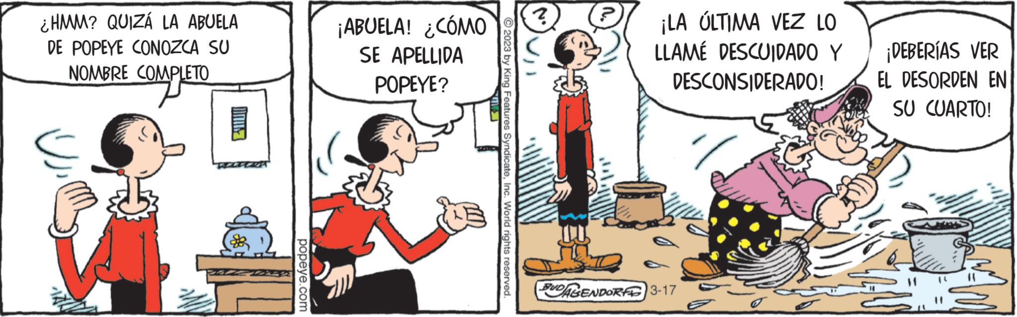 Fictional character OCR: ¿HMM? QUIZÁ LA ABUELA DE POPEYE CONOZCA SU NOMBRE COMPLETO COMPLETO AV popeye.com ¡ABUELA! ¿CÓMO SE APELLIDA POPEYE? © 2023 by King Features SyndicateInc. World rights reserved. ? IU ¡LA ÚLTIMA VEZ LO LLAMÉ DESCUIDADO Y DESCONSIDERADO! BUDAGENDORF 3-17 ¡DEBERÍAS VER EL DESORDEN EN SU CUARTO! ¿ HMM ? QUIZÁ LA ABUELA DE POPEYE CONOZCA SU NOMBRE COMPLETO COMPLETO AV popeye.com ¡ ABUELA ! ¿ CÓMO SE APELLIDA POPEYE ? © 2023 by King Features SyndicateInc. World rights reserved . ? IU ¡ LA ÚLTIMA VEZ LO LLAMÉ DESCUIDADO Y DESCONSIDERADO ! BUDAGENDORF 3-17 ¡ DEBERÍAS VER EL DESORDEN EN SU CUARTO !