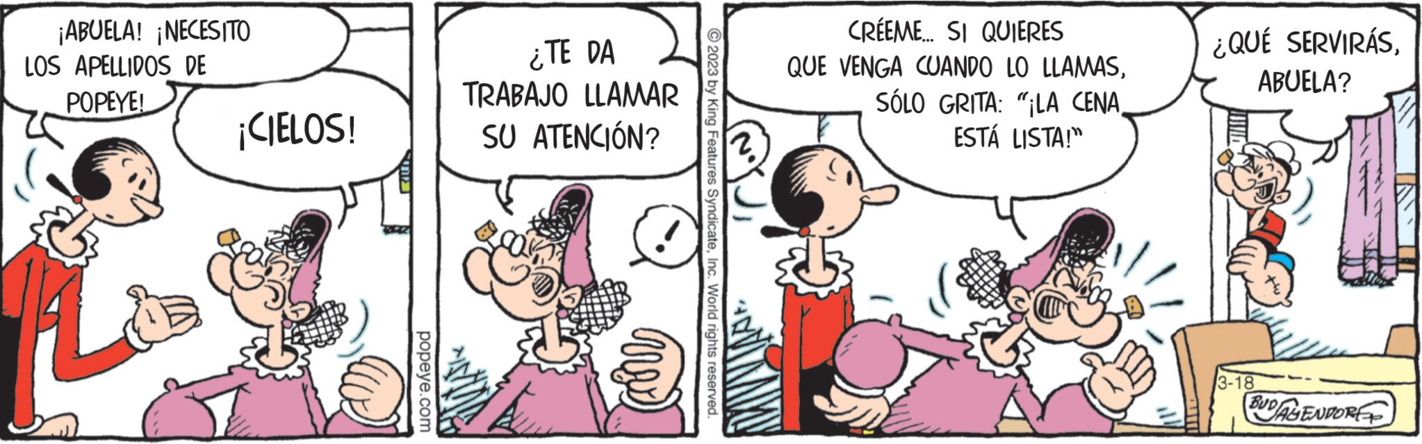 Comic book OCR: ¡ABUELA! ¡NECESITO LOS APELLIDOS DE POPEYE! ¡CIELOS! n popeye.com TRABAJO ¿TE DA LLAMAR SU ATENCIÓN? ?2023 by King Features SyndicateInc. World rights reserved. CREEME... SI QUIERES QUE VENGA CUANDO LO LLAMASESTÁ LISTA!" ¿QUÉ SERVIRÁSABUELA? 3-18 BUDAYENDORE ¡ ABUELA ! ¡ NECESITO LOS APELLIDOS DE POPEYE ! ¡ CIELOS ! n popeye.com TRABAJO ¿ TE DA LLAMAR SU ATENCIÓN ? ?2023 by King Features SyndicateInc. World rights reserved . CREEME ... SI QUIERES QUE VENGA CUANDO LO LLAMASSÓLO GRITA : " LA CENAESTÁ LISTA ! " ¿ QUÉ SERVIRÁSABUELA ? 3-18 BUDAYENDORE