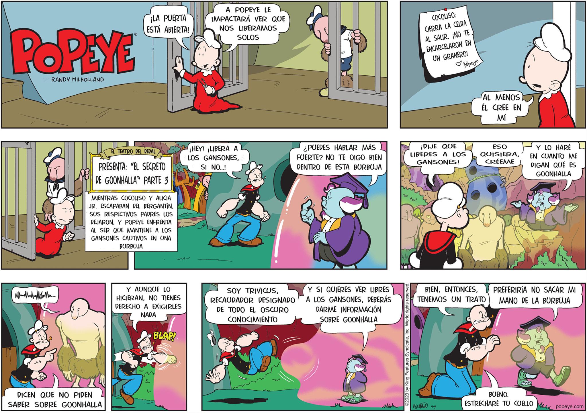 Comics OCR: POPEYE RANDY MILHOLLAND Men 1- EL TEATRO DEL DEDAL PRESENTA: "EL SECRETO DE GOONHALLA PARTE 3 ¡LA PUERTA ESTÁ ABIERTA! MIENTRAS COCOLISO Y ALICIA JR. ESCAPABAN DEL BERGANTÍNSUS RESPECTIVOS PADRES LOS DEJARONY POPEYE ENFRENTA AL SER QUE MANTIENE A LOS GANSONES CAUTIVOS EN UNA BURBUJA DICEN QUE NO PIDEN SABER SOBRE GOONHALLA Y AUNQUE LO HICIERANNO TIENES DERECHO A EXIGIRLES NADA E BLAP! shorm Eur ?? A POPEYE LE IMPACTARÁ VER QUE NOS LIBERAMOS SOLOS ¡HEY! ¡LIBERA A LOS GANSONESSI NO...! SOY TRIVICUSRECAUDADOR DESIGNADO DE TODO EL OSCURO CONOCIMIENTO ¿PUEDES HABLAR MÁS FUERTE? NO TE OIGO BIEN DENTRO DE ESTA BURBUJA Y SI QUIERES VER LIBRES A LOS GANSONESDEBERÁS DARME INFORMACIÓN SOBRE GOONHALLA Marken www ©2023 by King Features SyndicateInc. World rights reserved. COCOLISO: CIERRA LA CELDA AL SALIR. ¡NO TE ENCARCELARON EN UN GRANERO! ¡DIJE QUE LIBERES A LOS GANSONES! AL MENOS ÉL CREE EN Mí Ry 4-9 ESO QUISIERACRÉEME BIENTENEMOS UN TRATO Y LO HARÉ EN CUANTO ME DIGAN QUÉ ES GOONHALLA EN PREFERIRÍA NO SACAR MI MANO DE LA BURBUJA BUENO. ESTRECHARE TU CUELLOM popeye.com POPEYE RANDY MILHOLLAND Men 1 EL TEATRO DEL DEDAL PRESENTA : " EL SECRETO DE GOONHALLA PARTE 3 ¡ LA PUERTA ESTÁ ABIERTA ! MIENTRAS COCOLISO Y ALICIA JR . ESCAPABAN DEL BERGANTÍNSUS RESPECTIVOS PADRES LOS DEJARONY POPEYE ENFRENTA AL SER QUE MANTIENE A LOS GANSONES CAUTIVOS EN UNA BURBUJA DICEN QUE NO PIDEN SABER SOBRE GOONHALLA Y AUNQUE LO HICIERANNO TIENES DERECHO A EXIGIRLES NADA E BLAP ! shorm Eur ?? A POPEYE LE IMPACTARÁ VER QUE NOS LIBERAMOS SOLOS ¡ HEY ! ¡ LIBERA A LOS GANSONESSI NO ... ! SOY TRIVICUSRECAUDADOR DESIGNADO DE TODO EL OSCURO CONOCIMIENTO ¿ PUEDES HABLAR MÁS FUERTE ? NO TE OIGO BIEN DENTRO DE ESTA BURBUJA Y SI QUIERES VER LIBRES A LOS GANSONESDEBERÁS DARME INFORMACIÓN SOBRE GOONHALLA Marken www © 2023 by King Features SyndicateInc. World rights reserved . COCOLISO : CIERRA LA CELDA AL SALIR . ¡ NO TE ENCARCELARON EN UN GRANERO ! ¡ DIJE QUE LIBERES A LOS GANSONES ! AL MENOS ÉL CREE EN Mí Ry 4-9 ESO QUISIERACRÉEME BIENTENEMOS UN TRATO Y LO HARÉ EN CUANTO ME DIGAN QUÉ ES GOONHALLA EN PREFERIRÍA NO SACAR MI MANO DE LA BURBUJA BUENO . ESTRECHARE TU CUELLOM popeye.com