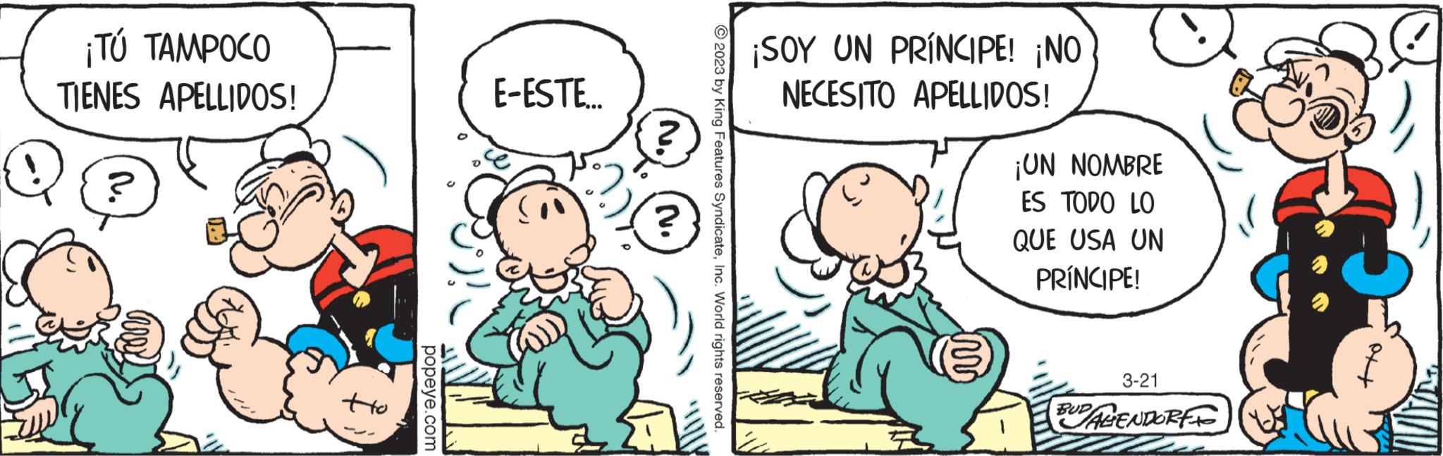 Interaction OCR: ¡TÚ TAMPOCO TIENES APELLIDOS! Q tto popeye.com E-ESTE... 2 ? © 2023 by King Features SyndicateInc. World rights reserved. ¡SOY UN PRÍNCIPE! ¡NO NECESITO APELLIDOS! R ¡UN NOMBRE ES TODO LO QUE USA UN PRÍNCIPE! 3-21 BUD AGENDORF tto ¡ TÚ TAMPOCO TIENES APELLIDOS ! Q tto popeye.com E - ESTE ... 2 ? © 2023 by King Features SyndicateInc. World rights reserved . ¡ SOY UN PRÍNCIPE ! ¡ NO NECESITO APELLIDOS ! R ¡ UN NOMBRE ES TODO LO QUE USA UN PRÍNCIPE ! 3-21 BUD AGENDORF tto