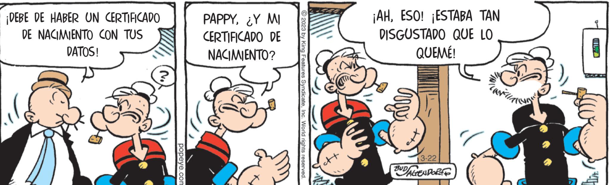 Conversation OCR: ¡DEBE DE HABER UN CERTIFICADO DE NACIMIENTO CON TUS DATOS! ? popeye.com PAPPY¿Y MI CERTIFICADO DE NACIMIENTO? 3° © 2023 by King Features SyndicateInc. World rights reserved. ¡AHESO! ¡ESTABA TAN DISGUSTADO QUE LO QUEMÉ! 3-22 BUD/AGENDORF ¡ DEBE DE HABER UN CERTIFICADO DE NACIMIENTO CON TUS DATOS ! ? popeye.com PAPPY¿ Y MI CERTIFICADO DE NACIMIENTO ? 3° © 2023 by King Features SyndicateInc. World rights reserved . ¡ AHESO ! ¡ ESTABA TAN DISGUSTADO QUE LO QUEMÉ ! 3-22 BUD / AGENDORF