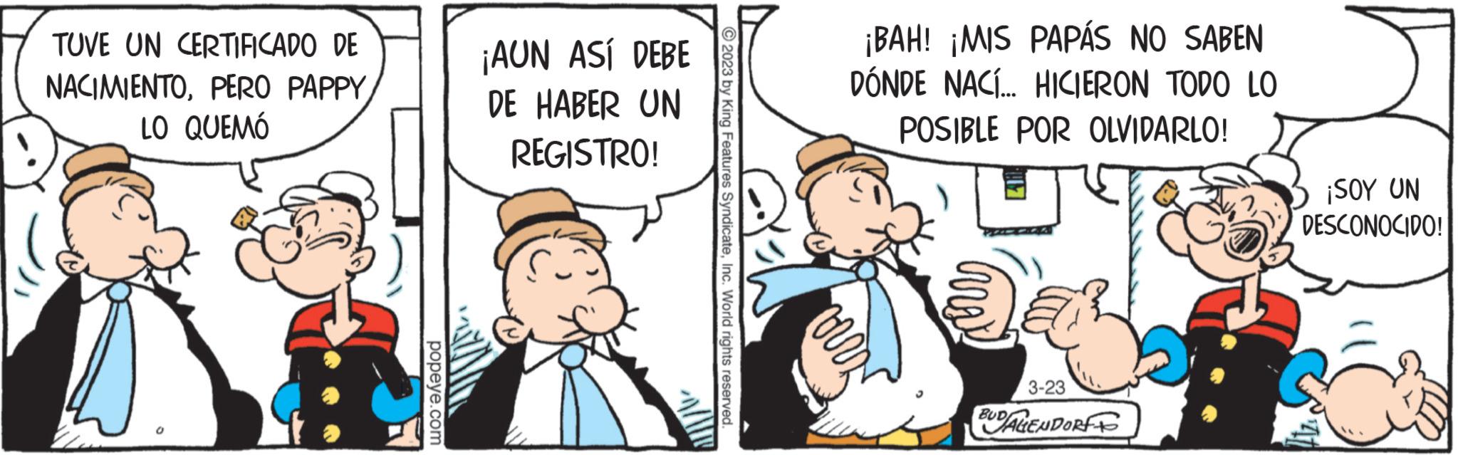 Fictional character OCR: TUVE UN CERTIFICADO DE NACIMIENTOLO QUEMÓ popeye.com ¡AUN ASÍ DEBE DE HABER UN REGISTRO! 2023 by King Features SyndicateInc. World rights reserved. ¡BAH! ¡MIS PAPÁS NO SABEN DÓNDE NACÍ... HICIERON TODO LO POSIBLE POR OLVIDARLO! 3-23 BUDALENDORFF ¡SOY UN DESCONOCIDO! TUVE UN CERTIFICADO DE NACIMIENTOPERO PAPPYLO QUEMÓ popeye.com ¡ AUN ASÍ DEBE DE HABER UN REGISTRO ! 2023 by King Features SyndicateInc. World rights reserved . ¡ BAH ! ¡ MIS PAPÁS NO SABEN DÓNDE NACÍ ... HICIERON TODO LO POSIBLE POR OLVIDARLO ! 3-23 BUDALENDORFF ¡ SOY UN DESCONOCIDO !