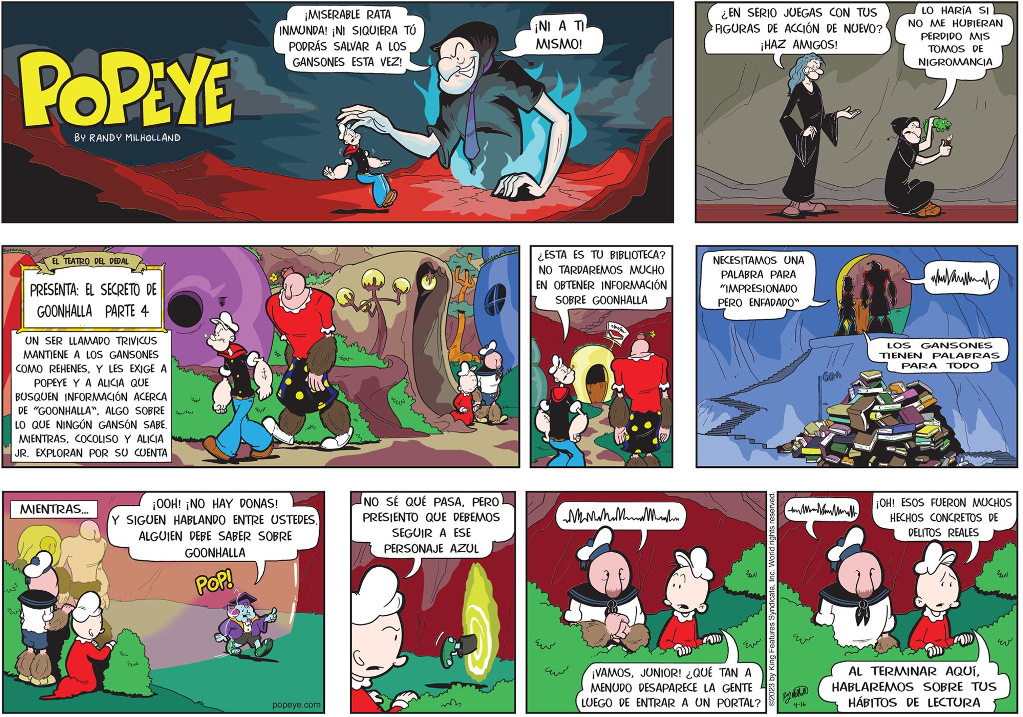 Parallel OCR: POPEYE BY RANDY MILHOLLAND EL TEATRO DEL DEDAL PRESENTA: EL SECRETO DE GOONHALLA PARTE 4 UN SER LLAMADO TRIVICUS MANTIENE A LOS GANSONES COMO REHENESY LES EXIGE A POPEYE Y A ALICIA QUE BUSQUEN INFORMACIÓN ACERCA DE "GOONHALLA"ALGO SOBRE LO QUE NINGÚN GANSÓN SABE. MIENTRASCOCOLISO Y ALICIA JR. EXPLORAN POR SU CUENTA MIENTRAS... rew ??? U ? Eu ¡MISERABLE RATA INMUNDA! ¡NI SIQUIERA TÚ PODRÁS SALVAR A LOS GANSONES ESTA VEZ! M2 ¡OOH! ¡NO HAY DONAS! Y SIGUEN HABLANDO ENTRE USTEDES. ALGUIEN DEBE SABER SOBRE GOONHALLA POP! popeye.com Eu zu NO SÉ QUÉ PASAPERO PRESIENTO QUE DEBEMOS SEGUIR A ESE PERSONAJE AZUL ¡NI A TI MISMO! ESTA ES TU BIBLIOTECA? NO TARDAREMOS MUCHO EN OBTENER INFORMACIÓN SOBRE GOONHALLA ?? MMMMM m EN SERIO JUEGAS CON TUS FIGURAS DE ACCIÓN DE NUEVO? ¡HAZ AMIGOS! NECESITAMOS UNA PALABRA PARA "IMPRESIONADO PERO ENFADADO" ??? Eur ¡VAMOSJUNIOR! ¿QUÉ TAN A MENUDO DESAPARECE LA GENTE LUEGO DE ENTRAR A UN PORTAL? ©2023 by King Features SyndicateInc. World rights reserved. www By miha 4-16 60f LO HARÍA SI NO ME HUBIERAN PERDIDO MIS TOMOS DE NIGROMANCIA au LOS GANSONES TIENEN PALABRAS PARA TODO ¡OH! ESOS FUERON MUCHOS HECHOS CONCRETOS DE DELITOS REALES ??? Ev AL TERMINAR AQUÍHABLAREMOS SOBRE TUS HÁBITOS DE LECTURA POPEYE BY RANDY MILHOLLAND EL TEATRO DEL DEDAL PRESENTA : EL SECRETO DE GOONHALLA PARTE 4 UN SER LLAMADO TRIVICUS MANTIENE A LOS GANSONES COMO REHENESY LES EXIGE A POPEYE Y A ALICIA QUE BUSQUEN INFORMACIÓN ACERCA DE " GOONHALLA "ALGO SOBRE LO QUE NINGÚN GANSÓN SABE . MIENTRASCOCOLISO Y ALICIA JR . EXPLORAN POR SU CUENTA MIENTRAS ... rew ??? U ? Eu ¡ MISERABLE RATA INMUNDA ! ¡ NI SIQUIERA TÚ PODRÁS SALVAR A LOS GANSONES ESTA VEZ ! M2 ¡ OOH ! ¡ NO HAY DONAS ! Y SIGUEN HABLANDO ENTRE USTEDES . ALGUIEN DEBE SABER SOBRE GOONHALLA POP ! popeye.com Eu zu NO SÉ QUÉ PASAPERO PRESIENTO QUE DEBEMOS SEGUIR A ESE PERSONAJE AZUL ¡ NI A TI MISMO ! ESTA ES TU BIBLIOTECA ? NO TARDAREMOS MUCHO EN OBTENER INFORMACIÓN SOBRE GOONHALLA ?? MMMMM m EN SERIO JUEGAS CON TUS FIGURAS DE ACCIÓN DE NUEVO ? ¡ HAZ AMIGOS ! NECESITAMOS UNA PALABRA PARA " IMPRESIONADO PERO ENFADADO " ??? Eur ¡ VAMOSJUNIOR ! ¿ QUÉ TAN A MENUDO DESAPARECE LA GENTE LUEGO DE ENTRAR A UN PORTAL ? © 2023 by King Features SyndicateInc. World rights reserved . www By miha 4-16 60f LO HARÍA SI NO ME HUBIERAN PERDIDO MIS TOMOS DE NIGROMANCIA au LOS GANSONES TIENEN PALABRAS PARA TODO ¡ OH ! ESOS FUERON MUCHOS HECHOS CONCRETOS DE DELITOS REALES ??? Ev AL TERMINAR AQUÍHABLAREMOS SOBRE TUS HÁBITOS DE LECTURA