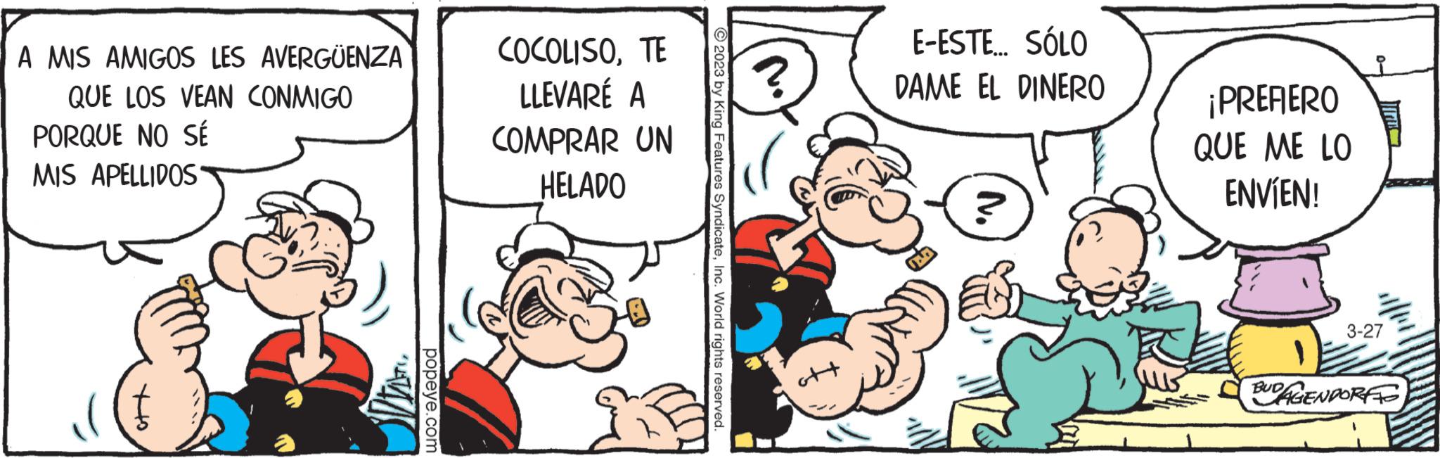 Parallel OCR: A MIS AMIGOS LES AVERGÜENZA QUE LOS VEAN CONMIGO PORQUE NO SÉ MIS APELLIDOS popeye.com COCOLISOTE LLEVARÉ A COMPRAR UN HELADO 3° 2023 by King Features SyndicateInc. World rights reserved. ? E-ESTE... SÓLO DAME EL DINERO ¡PREFERO QUE ME LO ENVÍEN! 3-27 BUDAGENDORFF A MIS AMIGOS LES AVERGÜENZA QUE LOS VEAN CONMIGO PORQUE NO SÉ MIS APELLIDOS popeye.com COCOLISOTE LLEVARÉ A COMPRAR UN HELADO 3° 2023 by King Features SyndicateInc. World rights reserved . ? E - ESTE ... SÓLO DAME EL DINERO ¡ PREFERO QUE ME LO ENVÍEN ! 3-27 BUDAGENDORFF