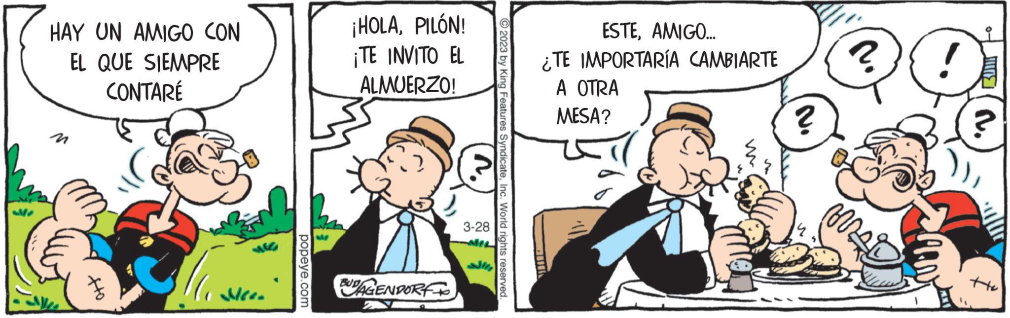 Illustration OCR: HAY UN AMIGO CON EL QUE SIEMPRE CONTARÉ att 111=4 popeye.com ¡HOLAPILÓN! ¡TE INVITO EL ALMUERZO! BUDAGENDORF 3-28 Features SyndicateInc. World rights reserved. ESTEAMIGO... ¿TE IMPORTARÍA CAMBIARTE A OTRA MESA? ? ? m ! HAY UN AMIGO CON EL QUE SIEMPRE CONTARÉ att 111 = 4 popeye.com ¡ HOLAPILÓN ! ¡ TE INVITO EL ALMUERZO ! BUDAGENDORF 3-28 Features SyndicateInc. World rights reserved . ESTEAMIGO ... ¿ TE IMPORTARÍA CAMBIARTE A OTRA MESA ? ? ? m !