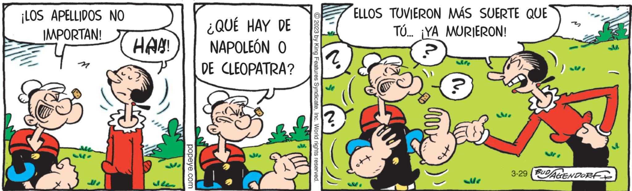 Rectangle OCR: ¡LOS APELLIDOS NO IMPORTAN! HAA! popeye.com ¿QUÉ HAY DE NAPOLEÓN O DE CLEOPATRA? M2 © 2023 by King Features SyndicateInc. World rights reserved. ELLOS TUVIERON MÁS SUERTE QUE TÚ... ¡YA MURIERON! ele ? Le 3-29 BUD/AGENDORF ¡ LOS APELLIDOS NO IMPORTAN ! HAA ! popeye.com ¿ QUÉ HAY DE NAPOLEÓN O DE CLEOPATRA ? M2 © 2023 by King Features SyndicateInc. World rights reserved . ELLOS TUVIERON MÁS SUERTE QUE TÚ ... ¡ YA MURIERON ! ele ? Le 3-29 BUD / AGENDORF