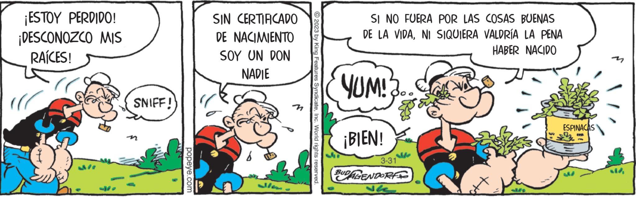Art OCR: ¡ESTOY PERDIDO! ¡DESCONOZCO MIS RAÍCES! SNIFF! popeye.com SIN CERTIFICADO DE NACIMIENTO SOY UN DON NADIE © 2023 by King Features SyndicateInc. World rights reserved. SI NO FUERA POR LAS COSAS BUENAS DE LA VIDANI SIQUIERA VALDRÍA LA PENA HABER NACIDO YUM!?.. ¡BIEN! S 3-31 BUDAGENDORF ESPINACAS all ¡ ESTOY PERDIDO ! ¡ DESCONOZCO MIS RAÍCES ! SNIFF ! popeye.com SIN CERTIFICADO DE NACIMIENTO SOY UN DON NADIE © 2023 by King Features SyndicateInc. World rights reserved . SI NO FUERA POR LAS COSAS BUENAS DE LA VIDANI SIQUIERA VALDRÍA LA PENA HABER NACIDO YUM ! ? .. ¡ BIEN ! S 3-31 BUDAGENDORF ESPINACAS all