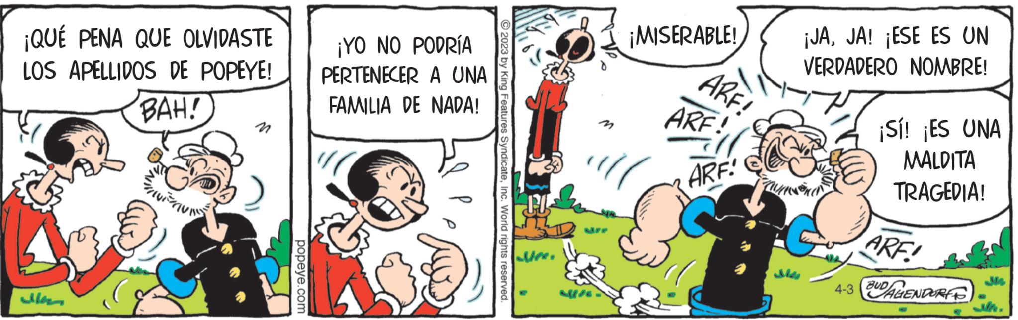 Art OCR: ¡QUÉ PENA QUE OLVIDASTE LOS APELLIDOS DE POPEYE! BAH! n popeye.com ¡YO NO PODRÍA PERTENECER A UNA FAMILIA DE NADA! © 2023 by King Features SyndicateInc. World rights reserved. ¡MISERABLE! ARF! ARF! ARF! ¡JAJA! ¡ESE ES UN VERDADERO NOMBRE! ¡Sí! ¡ES UNA MALDITA TRAGEDIA! ARF! 4-3 DAGENDORF ¡ QUÉ PENA QUE OLVIDASTE LOS APELLIDOS DE POPEYE ! BAH ! n popeye.com ¡ YO NO PODRÍA PERTENECER A UNA FAMILIA DE NADA ! © 2023 by King Features SyndicateInc. World rights reserved . ¡ MISERABLE ! ARF ! ARF ! ARF ! ¡ JAJA ! ¡ ESE ES UN VERDADERO NOMBRE ! ¡ Sí ! ¡ ES UNA MALDITA TRAGEDIA ! ARF ! 4-3 DAGENDORF
