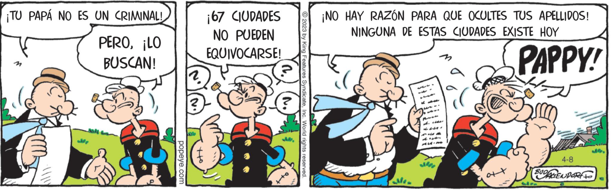 Comic book OCR: ¡TU PAPÁ NO ES UN CRIMINAL! PERO¡LO BUSCAN! M ·\popeye.com ¡67 CIUDADES NO PUEDEN EQUIVOCARSE! 2023 by King Features SyndicateInc. World rights reserved. ¡NO HAY RAZÓN PARA QUE OCULTES TUS APELLIDOS! NINGUNA DE ESTAS CIUDADES EXISTE HOY B es ? ?? ? PAPPY! 4-8 BUDAGENDORF ¡ TU PAPÁ NO ES UN CRIMINAL ! PERO¡ LO BUSCAN ! M · \popeye.com ¡ 67 CIUDADES NO PUEDEN EQUIVOCARSE ! 2023 by King Features SyndicateInc. World rights reserved . ¡ NO HAY RAZÓN PARA QUE OCULTES TUS APELLIDOS ! NINGUNA DE ESTAS CIUDADES EXISTE HOY B es ? ?? ? PAPPY ! 4-8 BUDAGENDORF