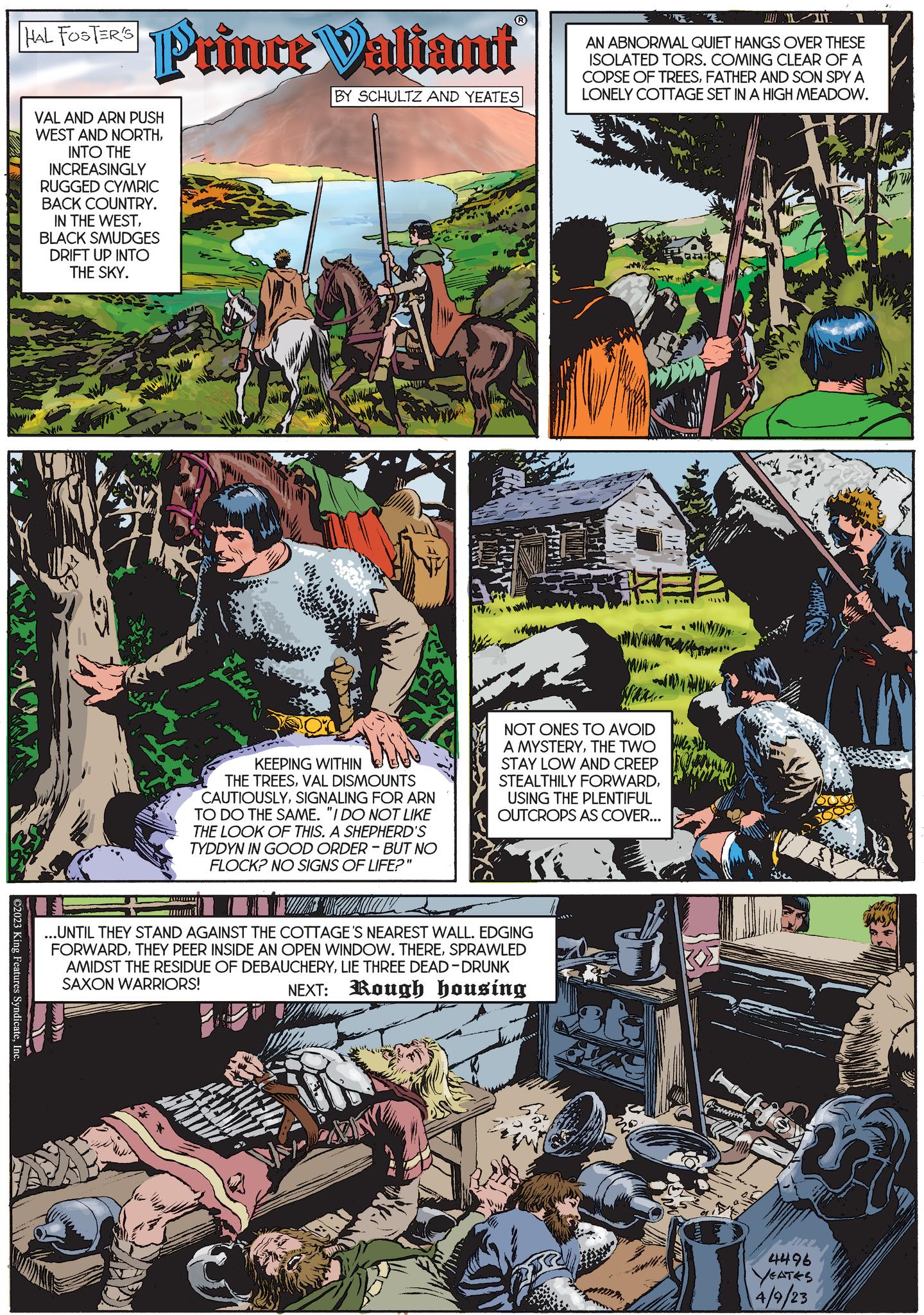 Plant OCR: ©2023 King Features SyndicateInc. PAL FOOTERS Prince Valiant BY SCHULTZ AND YEATES VAL AND ARN PUSH WEST AND NORTHINTO THE INCREASINGLY RUGGED CYMRIC BACK COUNTRY. IN THE WESTBLACK SMUDGES DRIFT UP INTO THE SKY. Dro www KEEPING WITHIN THE TREESVAL DISMOUNTS CAUTIOUSLYSIGNALING FOR ARN TO DO THE SAME. "I DO NOT LIKE THE LOOK OF THIS. A SHEPHERD'S TYDDYN IN GOOD ORDER - BUT NO FLOCK? NO SIGNS OF LIFE?" WWW ..UNTIL THEY STAND AGAINST THE COTTAGE'S NEAREST WALL. EDGING FORWARDSPRAWLED AMIDST THE RESIDUE OF DEBAUCHERYLIE THREE DEAD-DRUNK SAXON WARRIORS! NEXT: Rough housing LIT AN ABNORMAL QUIET HANGS OVER THESE ISOLATED TORS. COMING CLEAR OF A COPSE OF TREESFATHER AND SON SPY A LONELY COTTAGE SET IN A HIGH MEADOW. MAY NOT ONES TO AVOID A MYSTERYTHE TWO STAY LOW AND CREEP STEALTHILY FORWARDUSING THE PLENTIFUL OUTCROPS AS COVER... " 4496 YEATES 4/9/23 © 2023 King Features SyndicateInc. PAL FOOTERS Prince Valiant BY SCHULTZ AND YEATES VAL AND ARN PUSH WEST AND NORTHINTO THE INCREASINGLY RUGGED CYMRIC BACK COUNTRY . IN THE WESTBLACK SMUDGES DRIFT UP INTO THE SKY . Dro www KEEPING WITHIN THE TREESVAL DISMOUNTS CAUTIOUSLYSIGNALING FOR ARN TO DO THE SAME . " I DO NOT LIKE THE LOOK OF THIS . A SHEPHERD'S TYDDYN IN GOOD ORDER - BUT NO FLOCK ? NO SIGNS OF LIFE ? " WWW ..UNTIL THEY STAND AGAINST THE COTTAGE'S NEAREST WALL . EDGING FORWARDTHEY PEER INSIDE AN OPEN WINDOW . THERESPRAWLED AMIDST THE RESIDUE OF DEBAUCHERYLIE THREE DEAD - DRUNK SAXON WARRIORS ! NEXT : Rough housing LIT AN ABNORMAL QUIET HANGS OVER THESE ISOLATED TORS . COMING CLEAR OF A COPSE OF TREESFATHER AND SON SPY A LONELY COTTAGE SET IN A HIGH MEADOW . MAY NOT ONES TO AVOID A MYSTERYTHE TWO STAY LOW AND CREEP STEALTHILY FORWARDUSING THE PLENTIFUL OUTCROPS AS COVER ... " 4496 YEATES 4/9/23