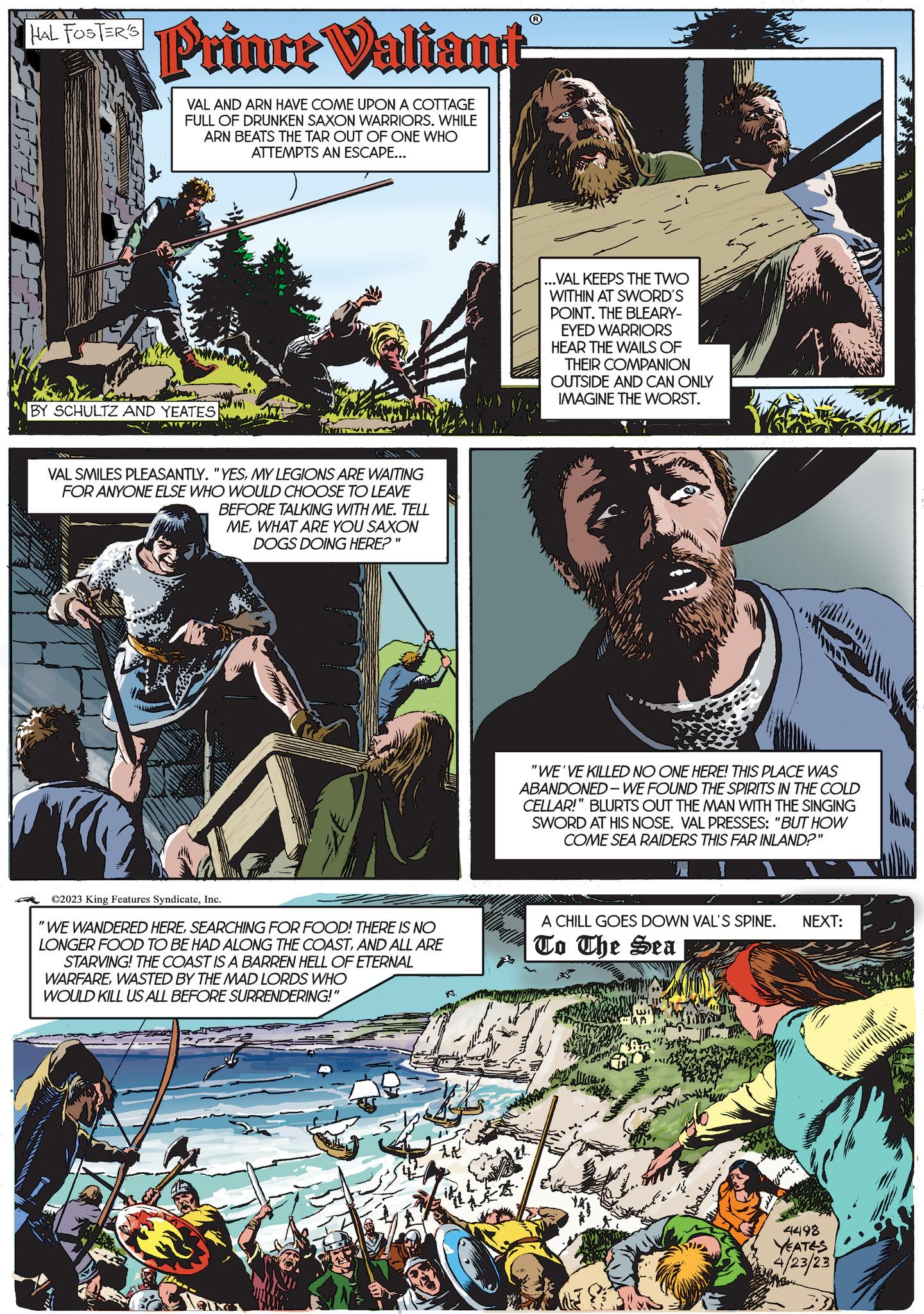 Fiction OCR: HAL FOSTER'S Prince Valiant VAL AND ARN HAVE COME UPON A COTTAGE FULL OF DRUNKEN SAXON WARRIORS. WHILE ARN BEATS THE TAR OUT OF ONE WHO ATTEMPTS AN ESCAPE... BY SCHULTZ AND YEATES VAL SMILES PLEASANTLY. "YESMY LEGIONS ARE WAITING FOR ANYONE ELSE WHO WOULD CHOOSE TO LEAVE CARN BEFORE TALKING WITH ME. TELL MEWHAT ARE YOU SAXON DOGS DOING HERE?" ©2023 King Features SyndicateInc. "WE WANDERED HERESEARCHING FOR FOOD! THERE IS NO LONGER FOOD TO BE HAD ALONG THE COASTAND ALL ARE STARVING! THE COAST IS A BARREN HELL OF ETERNAL WARFAREWASTED BY THE MAD LORDS WHO WOULD KILL US ALL BEFORE SURRENDERING!" it ...VAL KEEPS THE TWO WITHIN AT SWORD'S POINT. THE BLEARY- EYED WARRIORS HEAR THE WAILS OF THEIR COMPANION OUTSIDE AND CAN ONLY IMAGINE THE WORST. "WE'VE KILLED NO ONE HERE! THIS PLACE WAS ABANDONED-WE FOUND THE SPIRITS IN THE COLD CELLAR!" BLURTS OUT THE MAN WITH THE SINGING SWORD AT HIS NOSE. VAL PRESSES: "BUT HOW COME SEA RAIDERS THIS FAR INLAND?" A CHILL GOES DOWN VAL'S SPINE. NEXT: To The Sea M 4498 YEATES 4/23/23 CLUN Wy Aas). CIRC won HAL FOSTER'S Prince Valiant VAL AND ARN HAVE COME UPON A COTTAGE FULL OF DRUNKEN SAXON WARRIORS . WHILE ARN BEATS THE TAR OUT OF ONE WHO ATTEMPTS AN ESCAPE ... BY SCHULTZ AND YEATES VAL SMILES PLEASANTLY . " YESMY LEGIONS ARE WAITING FOR ANYONE ELSE WHO WOULD CHOOSE TO LEAVE CARN BEFORE TALKING WITH ME . TELL MEWHAT ARE YOU SAXON DOGS DOING HERE ? " © 2023 King Features SyndicateInc. " WE WANDERED HERESEARCHING FOR FOOD ! THERE IS NO LONGER FOOD TO BE HAD ALONG THE COASTAND ALL ARE STARVING ! THE COAST IS A BARREN HELL OF ETERNAL WARFAREWASTED BY THE MAD LORDS WHO WOULD KILL US ALL BEFORE SURRENDERING ! " it ... VAL KEEPS THE TWO WITHIN AT SWORD'S POINT . THE BLEARY EYED WARRIORS HEAR THE WAILS OF THEIR COMPANION OUTSIDE AND CAN ONLY IMAGINE THE WORST . " WE'VE KILLED NO ONE HERE ! THIS PLACE WAS ABANDONED - WE FOUND THE SPIRITS IN THE COLD CELLAR ! " BLURTS OUT THE MAN WITH THE SINGING SWORD AT HIS NOSE . VAL PRESSES : " BUT HOW COME SEA RAIDERS THIS FAR INLAND ? " A CHILL GOES DOWN VAL'S SPINE . NEXT : To The Sea M 4498 YEATES 4/23/23 CLUN Wy Aas ) . CIRC won