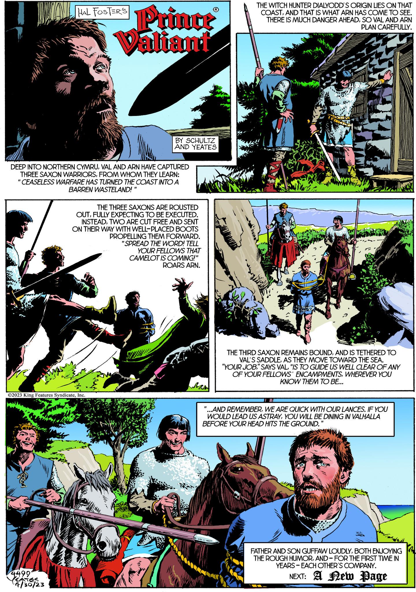 Comic book OCR: 4499 HAL FOSTER'S Prince Valiant DEEP INTO NORTHERN CYMRUVAL AND ARN HAVE CAPTURED THREE SAXON WARRIORSFROM WHOM THEY LEARN: "CEASELESS WARFARE HAS TURNED THE COAST INTO A BARREN WASTELAND! ?2023 King Features SyndicateInc. EATES 4/30/23 BY SCHULTZ AND YEATES THE THREE SAXONS ARE ROUSTED OUTFULLY EXPECTING TO BE EXECUTED. INSTEADTWO ARE CUT FREE AND SENT ON THEIR WAY WITH WELL-PLACED BOOTS PROPELLING THEM FORWARD. "SPREAD THE WORD! TELL YOUR FELLOWS THAT CAMELOT IS COMING!" ROARS ARN. Man "1 THE WITCH HUNTER DIALYODD'S ORIGIN LIES ON THAT COASTAND THAT IS WHAT ARN HAS COME TO SEE. THERE IS MUCH DANGER AHEADSO VAL AND ARN PLAN CAREFULLY. THE THIRD SAXON REMAINS BOUNDAND IS TETHERED TO VAL'S SADDLEAS THEY MOVE TOWARD THE SEA. "YOUR JOB"IS TO GUIDE US WELL CLEAR OF ANY OF YOUR FELLOWS' ENCAMPMENTSWHEREVER YOU KNOW THEM TO BE... '...AND REMEMBERWE ARE QUICK WITH OUR LANCES. IF YOU WOULD LEAD US ASTRAYYOU WILL BE DINING IN VALHALLA BEFORE YOUR HEAD HITS THE GROUND. "1 FATHER AND SON GUFFAW LOUDLYBOTH ENJOYING THE ROUGH HUMORAND FOR THE FIRST TIME IN YEARS EACH OTHER'S COMPANY. NEXT: A New Page 4499 HAL FOSTER'S Prince Valiant DEEP INTO NORTHERN CYMRUVAL AND ARN HAVE CAPTURED THREE SAXON WARRIORSFROM WHOM THEY LEARN : " CEASELESS WARFARE HAS TURNED THE COAST INTO A BARREN WASTELAND ! ?2023 King Features SyndicateInc. EATES 4/30/23 BY SCHULTZ AND YEATES THE THREE SAXONS ARE ROUSTED OUTFULLY EXPECTING TO BE EXECUTED . INSTEADTWO ARE CUT FREE AND SENT ON THEIR WAY WITH WELL - PLACED BOOTS PROPELLING THEM FORWARD . " SPREAD THE WORD ! TELL YOUR FELLOWS THAT CAMELOT IS COMING ! " ROARS ARN . Man " 1 THE WITCH HUNTER DIALYODD'S ORIGIN LIES ON THAT COASTAND THAT IS WHAT ARN HAS COME TO SEE . THERE IS MUCH DANGER AHEADSO VAL AND ARN PLAN CAREFULLY . THE THIRD SAXON REMAINS BOUNDAND IS TETHERED TO VAL'S SADDLEAS THEY MOVE TOWARD THE SEA . " YOUR JOB" SAYS VAL" IS TO GUIDE US WELL CLEAR OF ANY OF YOUR FELLOWS ' ENCAMPMENTSWHEREVER YOU KNOW THEM TO BE ... ' ... AND REMEMBERWE ARE QUICK WITH OUR LANCES . IF YOU WOULD LEAD US ASTRAYYOU WILL BE DINING IN VALHALLA BEFORE YOUR HEAD HITS THE GROUND . " 1 FATHER AND SON GUFFAW LOUDLYBOTH ENJOYING THE ROUGH HUMORAND FOR THE FIRST TIME IN YEARS EACH OTHER'S COMPANY . NEXT : A New Page