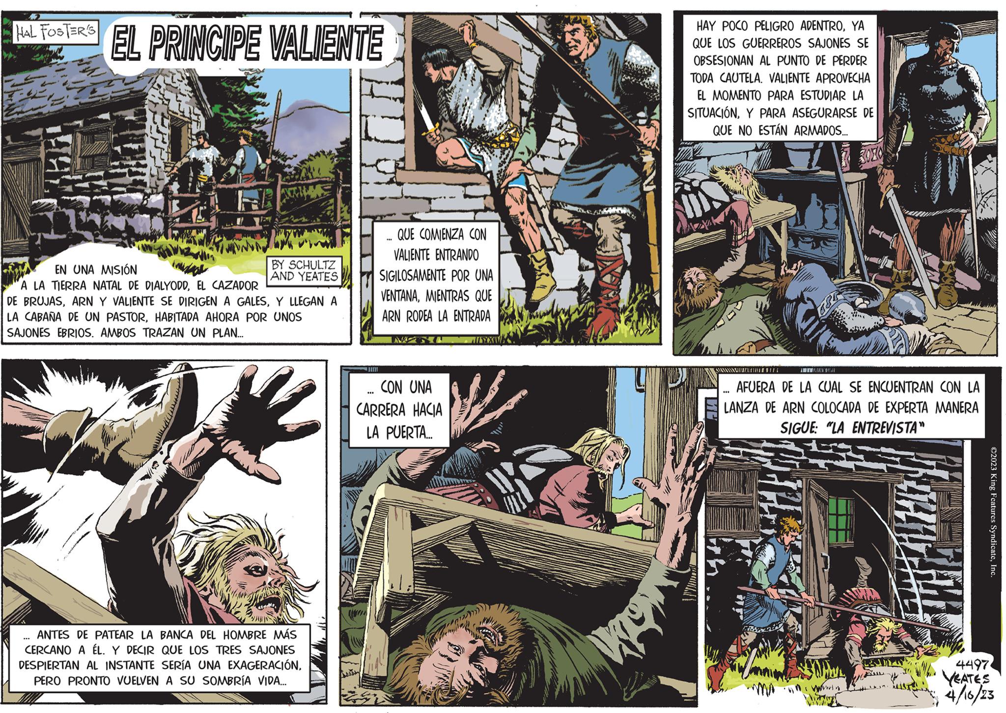 Fictional character OCR: HAL FOSTER'S EL PRINCIPE VALIENTE BY SCHULTZ AND YEATES EN UNA MISIÓN A LA TIERRA NATAL DE DIALYODDEL CAZADOR DE BRUJASY LLEGAN A LA CABAÑA DE UN PASTORHABITADA AHORA POR UNOS SAJONES EBRIOS. AMBOS TRAZAN UN PLAN... ANTES DE PATEAR LA BANCA DEL HOMBRE MÁS CERCANO A ÉL. Y DECIR QUE LOS TRES SAJONES DESPIERTAN AL INSTANTE SERÍA UNA EXAGERACIÓNPERO PRONTO VUELVEN A SU SOMBRÍA VIDA... 1111 Watt QUE COMIENZA CON VALIENTE ENTRANDO SIGILOSAMENTE POR UNA VENTANAMIENTRAS QUE ARN RODEA LA ENTRADA *** *** CON UNA CARRERA HACIA LA PUERTA... AVY ILSXXVE HAY POCO PELIGRO ADENTROYA QUE LOS GUERREROS SAJONES SE OBSESIONAN AL PUNTO DE PERDER TODA CAUTELA. VALIENTE APROVECHA EL MOMENTO PARA ESTUDIAR LA SITUACIÓNY PARA ASEGURARSE DE QUE NO ESTÁN ARMADOS... Az S/CABEZAHL AFUERA DE LA CUAL SE ENCUENTRAN CON LA LANZA DE ARN COLOCADA DE EXPERTA MANERA SIGUE: "LA ENTREVISTA" M in win ?2023 King Features SyndicateInc. 4497. YEATES 4/16/23 HAL FOSTER'S EL PRINCIPE VALIENTE BY SCHULTZ AND YEATES EN UNA MISIÓN A LA TIERRA NATAL DE DIALYODDEL CAZADOR DE BRUJASARN Y VALIENTE SE DIRIGEN A GALESY LLEGAN A LA CABAÑA DE UN PASTORHABITADA AHORA POR UNOS SAJONES EBRIOS . AMBOS TRAZAN UN PLAN ... ANTES DE PATEAR LA BANCA DEL HOMBRE MÁS CERCANO A ÉL . Y DECIR QUE LOS TRES SAJONES DESPIERTAN AL INSTANTE SERÍA UNA EXAGERACIÓNPERO PRONTO VUELVEN A SU SOMBRÍA VIDA ... 1111 Watt QUE COMIENZA CON VALIENTE ENTRANDO SIGILOSAMENTE POR UNA VENTANAMIENTRAS QUE ARN RODEA LA ENTRADA *** *** CON UNA CARRERA HACIA LA PUERTA ... AVY ILSXXVE HAY POCO PELIGRO ADENTROYA QUE LOS GUERREROS SAJONES SE OBSESIONAN AL PUNTO DE PERDER TODA CAUTELA . VALIENTE APROVECHA EL MOMENTO PARA ESTUDIAR LA SITUACIÓNY PARA ASEGURARSE DE QUE NO ESTÁN ARMADOS ... Az S / CABEZAHL AFUERA DE LA CUAL SE ENCUENTRAN CON LA LANZA DE ARN COLOCADA DE EXPERTA MANERA SIGUE : " LA ENTREVISTA " M in win ?2023 King Features SyndicateInc. 4497 . YEATES 4/16/23