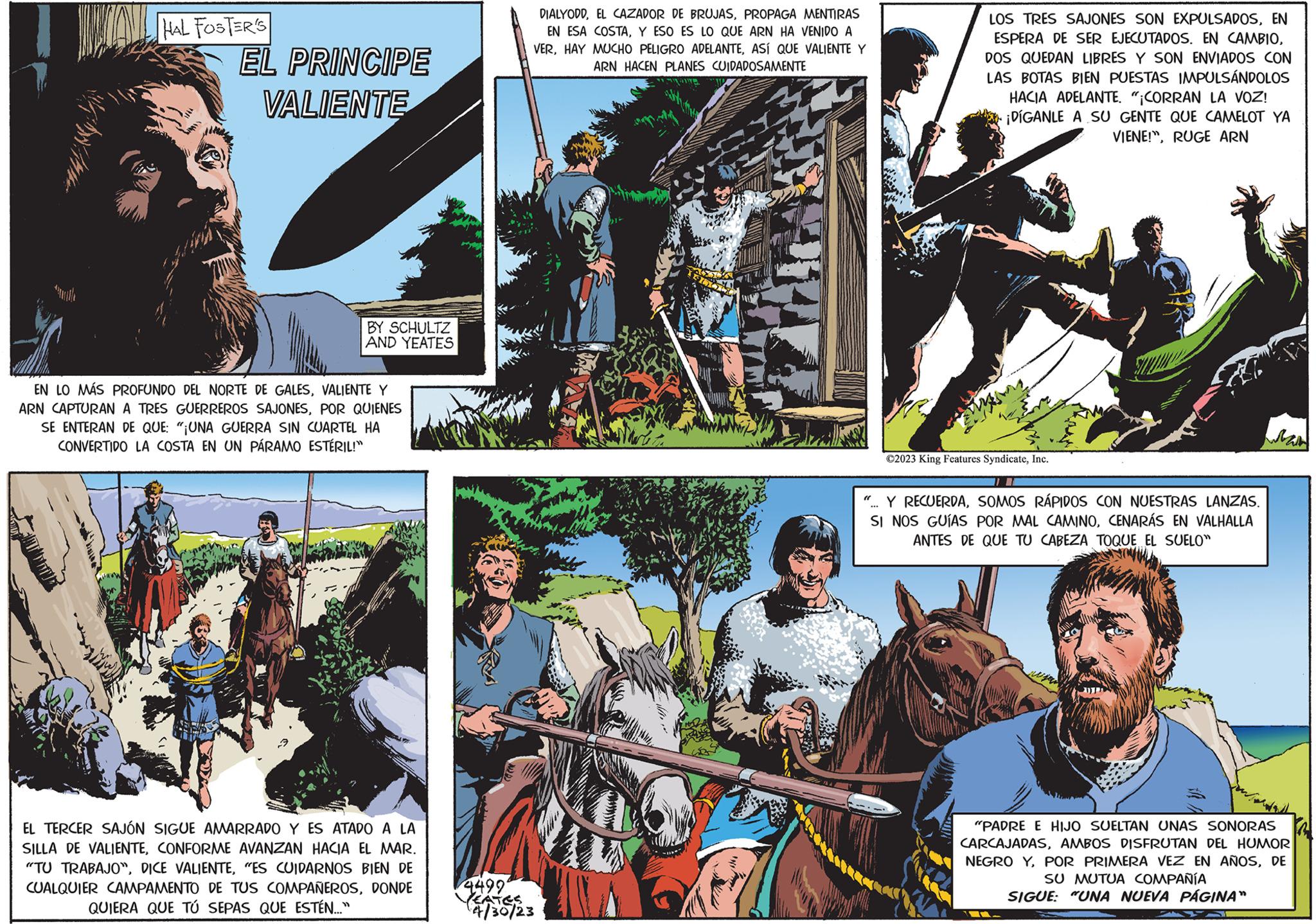 Horse supplies OCR: Ar HAL FOSTER'S EL PRINCIPE VALIENTE BY SCHULTZ AND YEATES EN LO MÁS PROFUNDO DEL NORTE DE GALESVALIENTE Y ARN CAPTURAN A TRES GUERREROS SAJONESPOR QUIENES SE ENTERAN DE QUE: "¡UNA GUERRA SIN CUARTEL HA CONVERTIDO LA COSTA EN UN PÁRAMO ESTÉRIL!" EL TERCER SAJÓN SIGUE AMARRADO Y ES ATADO A LA SILLA DE VALIENTECONFORME AVANZAN HACIA EL MAR. "TU TRABAJO""ES CUIDARNOS BIEN DE CUALQUIER CAMPAMENTO DE TUS COMPAÑEROSDONDE QUIERA QUE TÚ SEPAS QUE ESTÉN..." 4499 DIALYODDPROPAGA MENTIRAS EN ESA COSTAY ESO ES LO QUE ARN HA VENIDO A VERASÍ QUE VALIENTE Y ARN HACEN PLANES CUIDADOSAMENTE EATES 4/30/23 SU LOS TRES SAJONES SON EXPULSADOSEN ESPERA DE SER EJECUTADOS. EN CAMBIODOS QUEDAN LIBRES Y SON ENVIADOS CON LAS BOTAS BIEN PUESTAS IMPULSÁNDOLOS HACIA ADELANTE. "¡CORRAN LA VOZ! ¡DÍGANLE A SU GENTE QUE CAMELOT YA VIENE!"RUGE ARN ©2023 King Features SyndicateInc. Y RECUERDASOMOS RÁPIDOS CON NUESTRAS LANZAS. SI NOS GUÍAS POR MAL CAMINOCENARÁS EN VALHALLA ANTES DE QUE TU CABEZA TOQUE EL SUELO" "PADRE E HIJO SUELTAN UNAS SONORAS CARCAJADASAMBOS DISFRUTAN DEL HUMOR NEGRO YDE SU MUTUA COMPAÑÍA SIGUE: "UNA NUEVA PÁGINA" Ar HAL FOSTER'S EL PRINCIPE VALIENTE BY SCHULTZ AND YEATES EN LO MÁS PROFUNDO DEL NORTE DE GALESVALIENTE Y ARN CAPTURAN A TRES GUERREROS SAJONESPOR QUIENES SE ENTERAN DE QUE : " ¡ UNA GUERRA SIN CUARTEL HA CONVERTIDO LA COSTA EN UN PÁRAMO ESTÉRIL ! " EL TERCER SAJÓN SIGUE AMARRADO Y ES ATADO A LA SILLA DE VALIENTECONFORME AVANZAN HACIA EL MAR . " TU TRABAJO "DICE VALIENTE" ES CUIDARNOS BIEN DE CUALQUIER CAMPAMENTO DE TUS COMPAÑEROSDONDE QUIERA QUE TÚ SEPAS QUE ESTÉN ... " 4499 DIALYODDEL CAZADOR DE BRUJASPROPAGA MENTIRAS EN ESA COSTAY ESO ES LO QUE ARN HA VENIDO A VERHAY MUCHO PELIGRO ADELANTEASÍ QUE VALIENTE Y ARN HACEN PLANES CUIDADOSAMENTE EATES 4/30/23 SU LOS TRES SAJONES SON EXPULSADOSEN ESPERA DE SER EJECUTADOS . EN CAMBIODOS QUEDAN LIBRES Y SON ENVIADOS CON LAS BOTAS BIEN PUESTAS IMPULSÁNDOLOS HACIA ADELANTE . " ¡ CORRAN LA VOZ ! ¡ DÍGANLE A SU GENTE QUE CAMELOT YA VIENE ! "RUGE ARN © 2023 King Features SyndicateInc. Y RECUERDASOMOS RÁPIDOS CON NUESTRAS LANZAS . SI NOS GUÍAS POR MAL CAMINOCENARÁS EN VALHALLA ANTES DE QUE TU CABEZA TOQUE EL SUELO " " PADRE E HIJO SUELTAN UNAS SONORAS CARCAJADASAMBOS DISFRUTAN DEL HUMOR NEGRO YPOR PRIMERA VEZ EN AÑOSDE SU MUTUA COMPAÑÍA SIGUE : " UNA NUEVA PÁGINA "