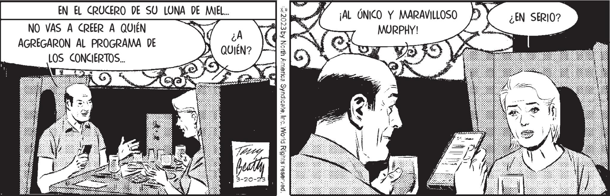 Publication Faces (1) OCR: EN EL CRUCERO DE SU LUNA DE MIEL... NO VAS A CREER A QUIÉN AGREGARON AL PROGRAMA DE LOS CONCIERTOS... S ¿A QUIÉN? Beatty 3-20-23 2023 by North America SyndicateInc. World Rights reserved. ¡AL ÚNICO Y MARAVILLOSO MURPHY! ¿EN SERIO? EN EL CRUCERO DE SU LUNA DE MIEL ... NO VAS A CREER A QUIÉN AGREGARON AL PROGRAMA DE LOS CONCIERTOS ... S ¿ A QUIÉN ? Beatty 3-20-23 2023 by North America SyndicateInc. World Rights reserved . ¡ AL ÚNICO Y MARAVILLOSO MURPHY ! ¿ EN SERIO ?