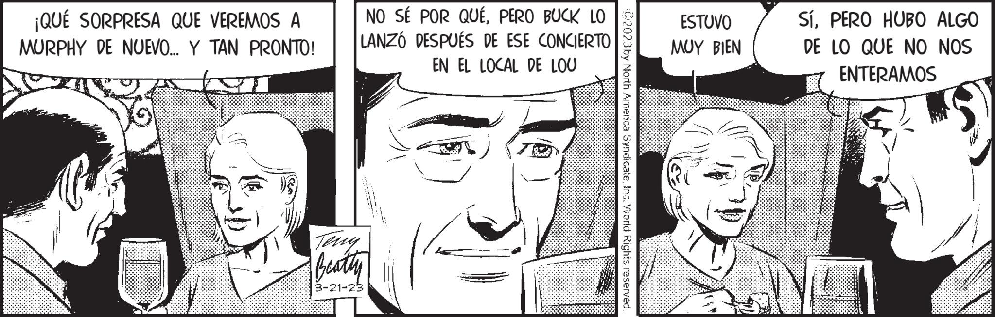 White OCR: ¡QUÉ SORPRESA QUE VEREMOS A MURPHY DE NUEVO... Y TAN PRONTO! NO SÉ POR QUÉPERO BUCK LO LANZÓ DESPUÉS DE ESE CONCIERTO EN EL LOCAL DE LOU Terry Beatty 3-21-23 C2023 by North America SyndicateInc. World Rights reserved. ESTUVO MUY BIEN SíPERO HUBO ALGO DE LO QUE NO NOS ENTERAMOS ¡ QUÉ SORPRESA QUE VEREMOS A MURPHY DE NUEVO ... Y TAN PRONTO ! NO SÉ POR QUÉPERO BUCK LO LANZÓ DESPUÉS DE ESE CONCIERTO EN EL LOCAL DE LOU Terry Beatty 3-21-23 C2023 by North America SyndicateInc. World Rights reserved . ESTUVO MUY BIEN SíPERO HUBO ALGO DE LO QUE NO NOS ENTERAMOS