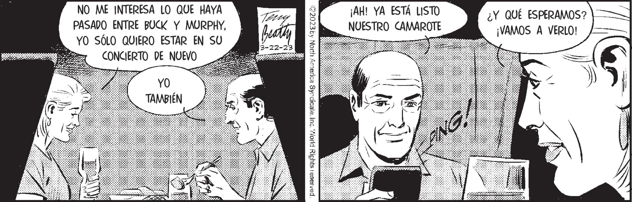 Comic book OCR: NO ME INTERESA LO QUE HAYA PASADO ENTRE BUCK Y MURPHYYO SÓLO QUIERO ESTAR EN SU CONCIERTO DE NUEVO YO TAMBIÉN Terry Beatty 3-22-23 C2023 by North America SyndicateInc. World Rights reserved. ¡AH! YA ESTÁ LISTO NUESTRO CAMAROTE INC ¿Y QUÉ ESPERAMOS? ¡VAMOS A VERLO! NO ME INTERESA LO QUE HAYA PASADO ENTRE BUCK Y MURPHYYO SÓLO QUIERO ESTAR EN SU CONCIERTO DE NUEVO YO TAMBIÉN Terry Beatty 3-22-23 C2023 by North America SyndicateInc. World Rights reserved . ¡ AH ! YA ESTÁ LISTO NUESTRO CAMAROTE INC ¿ Y QUÉ ESPERAMOS ? ¡ VAMOS A VERLO !