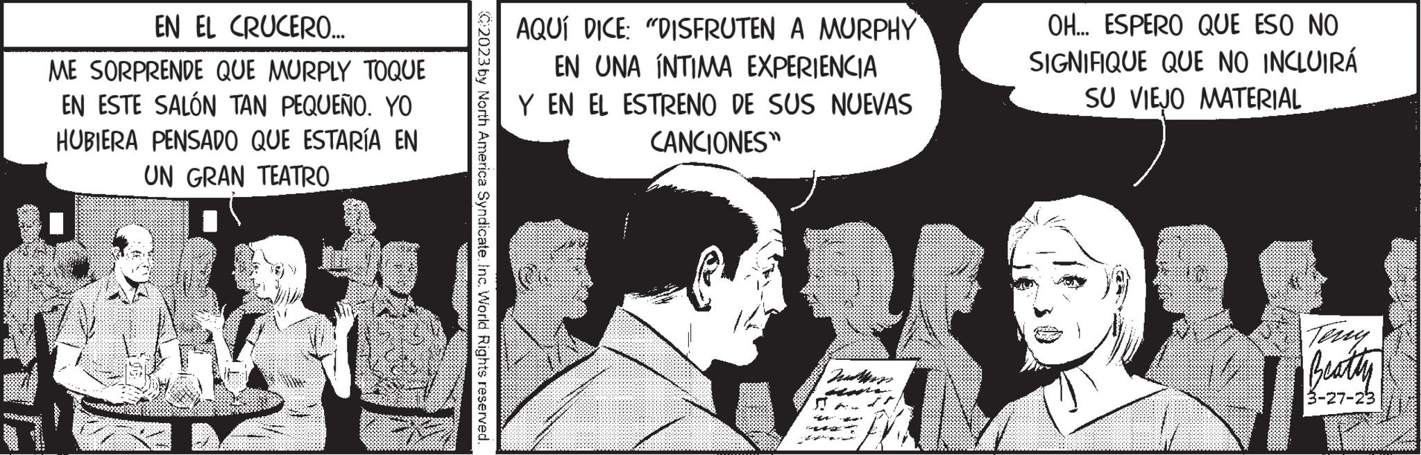 Art OCR: EN EL CRUCERO... ME SORPRENDE QUE MURPLY TOQUE EN ESTE SALÓN TAN PEQUEÑO. YO HUBIERA PENSADO QUE ESTARÍA EN UN GRAN TEATRO 2023 by North America Syndicate. Inc. World Rights reserved. AQUÍ DICE: "DISFRUTEN A MURPHY EN UNA INTIMA EXPERIENCIA Y EN EL ESTRENO DE SUS NUEVAS CANCIONES" -z-zalt ga v p de OH... ESPERO QUE ESO NO SIGNIFIQUE QUE NO INCLUIRÁ SU VIEJO MATERIAL Beatty 3-27-23 EN EL CRUCERO ... ME SORPRENDE QUE MURPLY TOQUE EN ESTE SALÓN TAN PEQUEÑO . YO HUBIERA PENSADO QUE ESTARÍA EN UN GRAN TEATRO 2023 by North America Syndicate . Inc. World Rights reserved . AQUÍ DICE : " DISFRUTEN A MURPHY EN UNA INTIMA EXPERIENCIA Y EN EL ESTRENO DE SUS NUEVAS CANCIONES " -z - zalt ga v p de OH ... ESPERO QUE ESO NO SIGNIFIQUE QUE NO INCLUIRÁ SU VIEJO MATERIAL Beatty 3-27-23