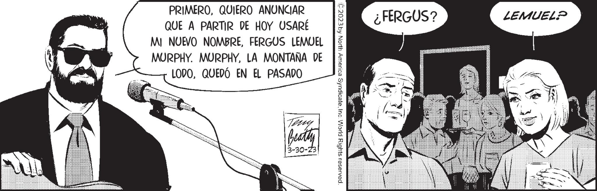Event OCR: PRIMEROQUIERO ANUNCIAR QUE A PARTIR DE HOY USARÉ MI NUEVO NOMBREFERGUS LEMUEL MURPHY. MURPHYLA MONTAÑA DE LODOQUEDÓ EN EL PASADO Beatty 3-30-23 C2023 by North America SyndicateInc. World Rights reserved. ¿FERGUS? LEMUEL? PRIMEROQUIERO ANUNCIAR QUE A PARTIR DE HOY USARÉ MI NUEVO NOMBREFERGUS LEMUEL MURPHY . MURPHYLA MONTAÑA DE LODOQUEDÓ EN EL PASADO Beatty 3-30-23 C2023 by North America SyndicateInc. World Rights reserved . ¿ FERGUS ? LEMUEL ?