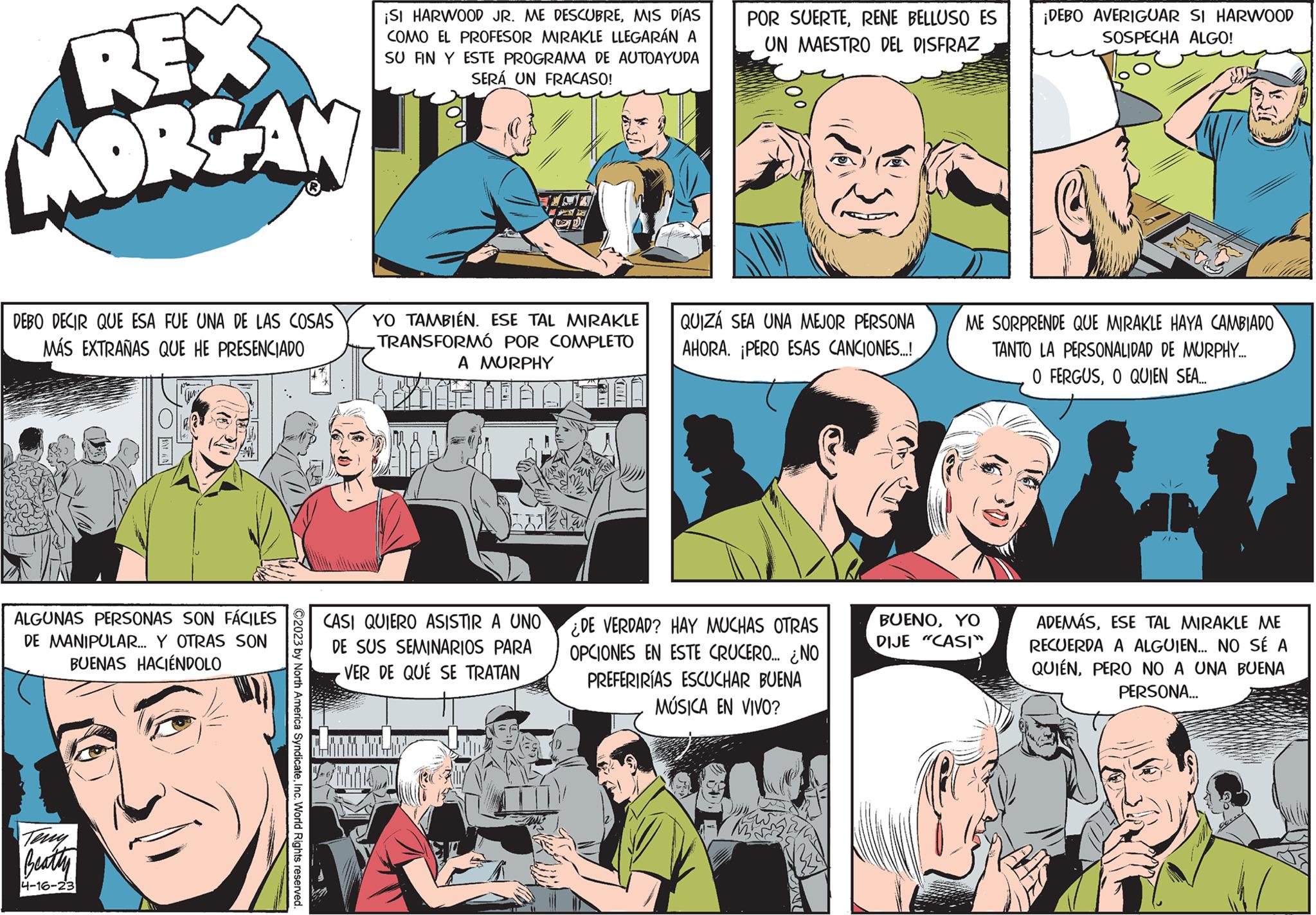 Comic book OCR: REX MORGAN DEBO DECIR QUE ESA FUE UNA DE LAS COSAS MÁS EXTRAÑAS QUE HE PRESENCIADO ALGUNAS PERSONAS SON FÁCILES DE MANIPULAR... Y OTRAS SON BUENAS HACIÉNDOLO Teny Beatty 4-16-23 ?2023 by North America SyndicateInc. World Rights reserved. ¡SI HARWOOD JR. ME DESCUBREMIS DÍAS COMO EL PROFESOR MIRAKLE LLEGARÁN A SU FIN Y ESTE PROGRAMA DE AUTOAYUDA SERÁ UN FRACASO! YO TAMBIÉN. ESE TAL MIRAKLE TRANSFORMÓ POR COMPLETO A MURPHY PA CASI QUIERO ASISTIR A UNO DE SUS SEMINARIOS PARA - VER DE QUÉ SE TRATAN POR SUERTERENE BELLUSO ES UN MAESTRO DEL DISFRAZ QUIZÁ SEA UNA MEJOR PERSONA AHORA. ¡PERO ESAS CANCIONES...! DE VERDAD? HAY MUCHAS OTRAS OPCIONES EN ESTE CRUCERO... ¿NO PREFERIRÍAS ESCUCHAR BUENA MÚSICA EN VIVO? ¡DEBO AVERIGUAR SI HARWOOD SOSPECHA ALGO! ME SORPRENDE QUE MIRAKLE HAYA CAMBIADO TANTO LA PERSONALIDAD DE MURPHY.... O FERGUSO QUIEN SEA... BUENOYO DIJE "CASI" ADEMÁSESE TAL MIRAKLE ME RECUERDA A ALGUIEN... NO SÉ A QUIÉNPERO NO A UNA BUENA PERSONA... REX MORGAN DEBO DECIR QUE ESA FUE UNA DE LAS COSAS MÁS EXTRAÑAS QUE HE PRESENCIADO ALGUNAS PERSONAS SON FÁCILES DE MANIPULAR ... Y OTRAS SON BUENAS HACIÉNDOLO Teny Beatty 4-16-23 ?2023 by North America SyndicateInc. World Rights reserved . ¡ SI HARWOOD JR . ME DESCUBREMIS DÍAS COMO EL PROFESOR MIRAKLE LLEGARÁN A SU FIN Y ESTE PROGRAMA DE AUTOAYUDA SERÁ UN FRACASO ! YO TAMBIÉN . ESE TAL MIRAKLE TRANSFORMÓ POR COMPLETO A MURPHY PA CASI QUIERO ASISTIR A UNO DE SUS SEMINARIOS PARA - VER DE QUÉ SE TRATAN POR SUERTERENE BELLUSO ES UN MAESTRO DEL DISFRAZ QUIZÁ SEA UNA MEJOR PERSONA AHORA . ¡ PERO ESAS CANCIONES ... ! DE VERDAD ? HAY MUCHAS OTRAS OPCIONES EN ESTE CRUCERO ... ¿ NO PREFERIRÍAS ESCUCHAR BUENA MÚSICA EN VIVO ? ¡ DEBO AVERIGUAR SI HARWOOD SOSPECHA ALGO ! ME SORPRENDE QUE MIRAKLE HAYA CAMBIADO TANTO LA PERSONALIDAD DE MURPHY .... O FERGUSO QUIEN SEA ... BUENOYO DIJE " CASI " ADEMÁSESE TAL MIRAKLE ME RECUERDA A ALGUIEN ... NO SÉ A QUIÉNPERO NO A UNA BUENA PERSONA ...
