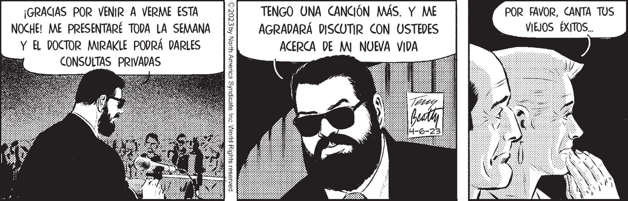 Art OCR: ¡GRACIAS POR VENIR A VERME ESTA NOCHE! ME PRESENTARÉ TODA LA SEMANA Y EL DOCTOR MIRAKLE PODRÁ DARLES CONSULTAS PRIVADAS C2023 by North America Syndicate. Inc. World Rights reserved. TENGO UNA CANCIÓN MÁS. Y ME AGRADARÁ DISCUTIR CON USTEDES ACERCA DE MI NUEVA VIDA Terry Beatty 4-6-23 POR FAVORCANTA TUS VIEJOS ÉXITOS.... ¡ GRACIAS POR VENIR A VERME ESTA NOCHE ! ME PRESENTARÉ TODA LA SEMANA Y EL DOCTOR MIRAKLE PODRÁ DARLES CONSULTAS PRIVADAS C2023 by North America Syndicate . Inc. World Rights reserved . TENGO UNA CANCIÓN MÁS . Y ME AGRADARÁ DISCUTIR CON USTEDES ACERCA DE MI NUEVA VIDA Terry Beatty 4-6-23 POR FAVORCANTA TUS VIEJOS ÉXITOS ....