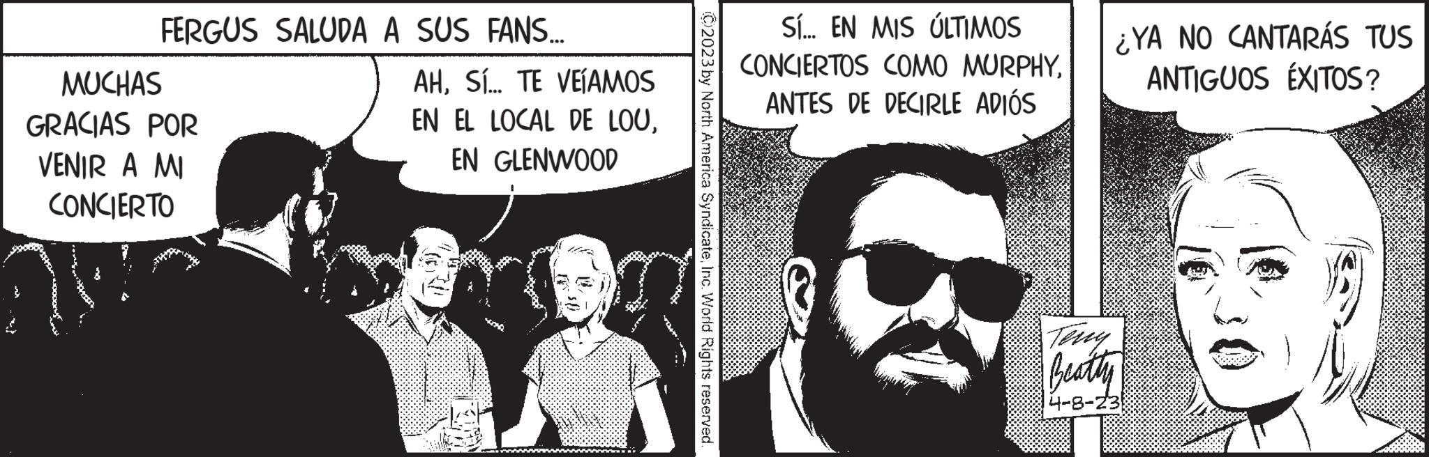 Publication OCR: FERGUS SALUDA A SUS FANS... MUCHAS GRACIAS POR VENIR A MI CONCIERTO AHSÍ... TE VEÍAMOS EN EL LOCAL DE LOUEN GLENWOOD sam 02023 by North America SyndicateInc. World Rights reserved. Sí... EN MIS ÚLTIMOS CONCIERTOS COMO MURPHYANTES DE DECIRLE ADIÓS ¿YA NO CANTARÁS TUS ANTIGUOS ÉXITOS? Beatty 4-8-23 FERGUS SALUDA A SUS FANS ... MUCHAS GRACIAS POR VENIR A MI CONCIERTO AHSÍ ... TE VEÍAMOS EN EL LOCAL DE LOUEN GLENWOOD sam 02023 by North America SyndicateInc. World Rights reserved . Sí ... EN MIS ÚLTIMOS CONCIERTOS COMO MURPHYANTES DE DECIRLE ADIÓS ¿ YA NO CANTARÁS TUS ANTIGUOS ÉXITOS ? Beatty 4-8-23