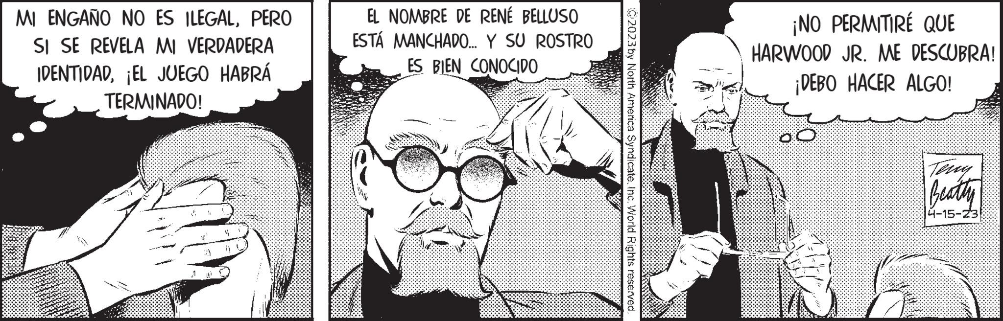 Font OCR: . MI ENGAÑO NO ES ILEGALPERO SI SE REVELA MI VERDADERA IDENTIDAD¡EL JUEGO HABRÁ TERMINADO! EL NOMBRE DE RENÉ BELLUSO ESTÁ MANCHADO... Y SU ROSTRO ES BIEN CONOCIDO C2023 by North America Syndicate. Inc. World Rights reserved. ¡NO PERMITIRÉ QUE HARWOOD JR. ME DESCUBRA! ¡DEBO HACER ALGO! 2 Teny Beatty 4-15-23 . MI ENGAÑO NO ES ILEGALPERO SI SE REVELA MI VERDADERA IDENTIDAD¡ EL JUEGO HABRÁ TERMINADO ! EL NOMBRE DE RENÉ BELLUSO ESTÁ MANCHADO ... Y SU ROSTRO ES BIEN CONOCIDO C2023 by North America Syndicate . Inc. World Rights reserved . ¡ NO PERMITIRÉ QUE HARWOOD JR . ME DESCUBRA ! ¡ DEBO HACER ALGO ! 2 Teny Beatty 4-15-23