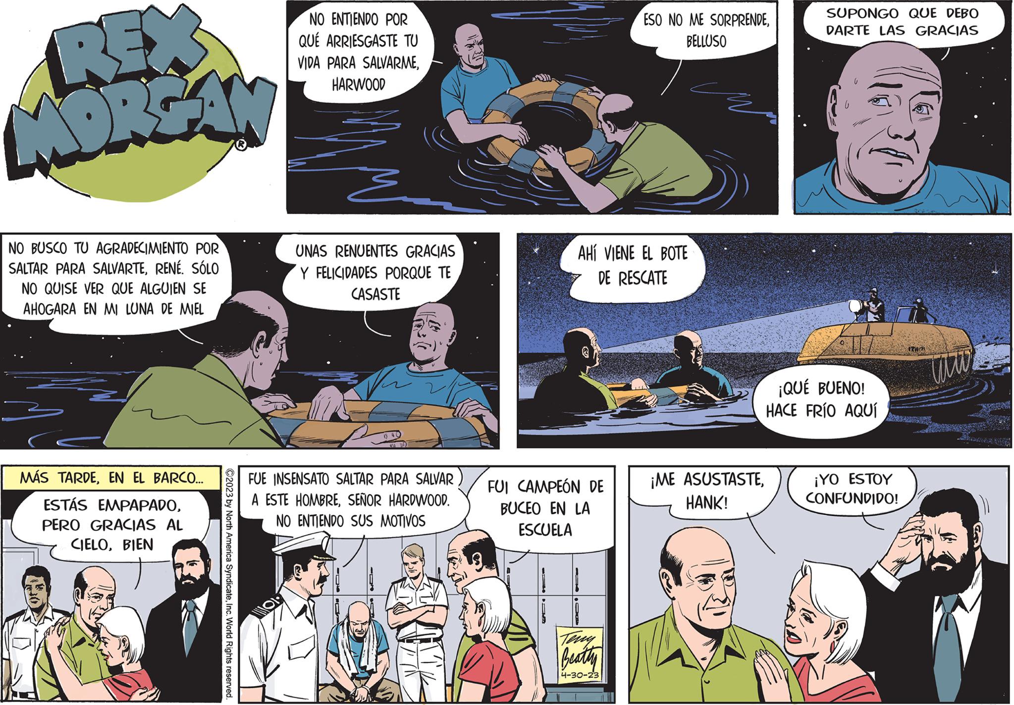 Comics OCR: REX MORGAN NO BUSCO TU AGRADECIMIENTO POR SALTAR PARA SALVARTERENÉ. SÓLO NO QUISE VER QUE ALGUIEN SE AHOGARA EN MI LUNA DE MIEL MÁS TARDEEN EL BARCO... ESTÁS EMPAPADOPERO GRACIAS AL CIELOBIEN ©2023 by North America SyndicateInc. World Rights reserved. NO ENTIENDO POR QUE ARRIESGASTE TU VIDA PARA SALVARMEHARWOOD UNAS RENUENTES GRACIAS Y FELICIDADES PORQUE TE CASASTE FUE INSENSATO SALTAR PARA SALVAR A ESTE HOMBRESEÑOR HARDWOOD. NO ENTIENDO SUS MOTIVOS AHÍ VIENE EL BOTE DE RESCATE FUI CAMPEÓN DE BUCEO EN LA ESCUELA ESO NO ME SORPRENDEBELLUSO Beathy 4-30-23 ¡ME ASUSTASTEHANK! SUPONGO QUE DEBO DARTE LAS GRACIAS ¡QUÉ BUENO! HACE FRÍO AQUÍ ¡YO ESTOY CONFUNDIDO! www REX MORGAN NO BUSCO TU AGRADECIMIENTO POR SALTAR PARA SALVARTERENÉ . SÓLO NO QUISE VER QUE ALGUIEN SE AHOGARA EN MI LUNA DE MIEL MÁS TARDEEN EL BARCO ... ESTÁS EMPAPADOPERO GRACIAS AL CIELOBIEN © 2023 by North America SyndicateInc. World Rights reserved . NO ENTIENDO POR QUE ARRIESGASTE TU VIDA PARA SALVARMEHARWOOD UNAS RENUENTES GRACIAS Y FELICIDADES PORQUE TE CASASTE FUE INSENSATO SALTAR PARA SALVAR A ESTE HOMBRESEÑOR HARDWOOD . NO ENTIENDO SUS MOTIVOS AHÍ VIENE EL BOTE DE RESCATE FUI CAMPEÓN DE BUCEO EN LA ESCUELA ESO NO ME SORPRENDEBELLUSO Beathy 4-30-23 ¡ ME ASUSTASTEHANK ! SUPONGO QUE DEBO DARTE LAS GRACIAS ¡ QUÉ BUENO ! HACE FRÍO AQUÍ ¡ YO ESTOY CONFUNDIDO ! www