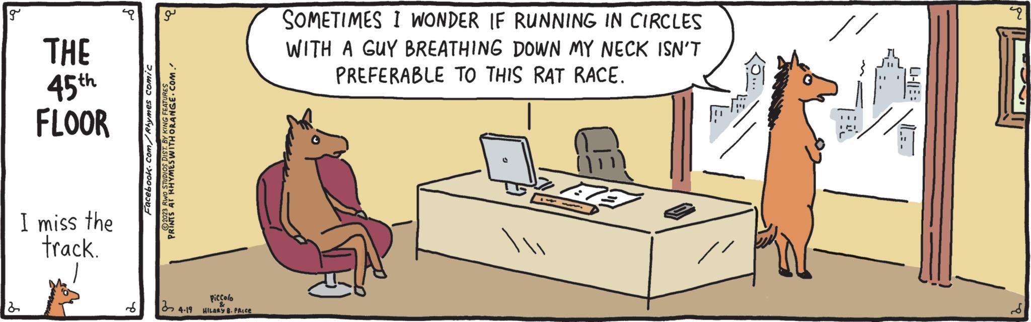 Output device OCR: g 2 THE 45th FLOOR I miss the track. P q 3 Facebook.com/Rhymes comic 2023 RWO STUDIOS DIST. BY KING FEATURES PRINTS AT RHYMES WITH ORANGE.COM. 34-19 Piccolo HILARY B. PRICE SOMETIMES I WONDER IF RUNNING IN CIRCLES WITH A GUY BREATHING DOWN MY NECK ISN'T PREFERABLE TO THIS RAT RACE. t TU 9 g 2 THE 45th FLOOR I miss the track . P q 3 Facebook.com/Rhymes comic 2023 RWO STUDIOS DIST . BY KING FEATURES PRINTS AT RHYMES WITH ORANGE.COM . 34-19 Piccolo HILARY B. PRICE SOMETIMES I WONDER IF RUNNING IN CIRCLES WITH A GUY BREATHING DOWN MY NECK ISN'T PREFERABLE TO THIS RAT RACE . t TU 9