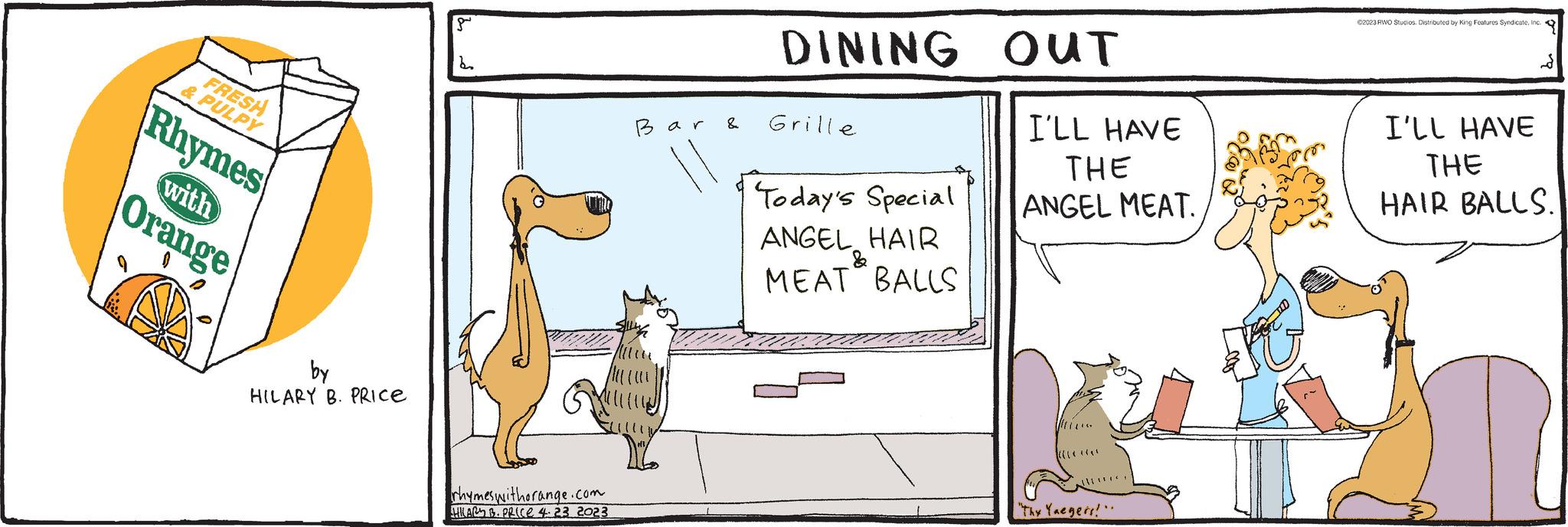 Terrestrial animal OCR: FRESH & PULPY Rhymes with Orange by HILARY B. PRICE d rhymes withorange.com HILARS B. PRICE 4.23 2023 Bar & DINING Grille Today's Special ANGEL HAIR MEAT BALLS & OUT I'LL HAVE THE ANGEL MEAT. ((**** ******* "Thy Yaegers!". ?2023 RWO Studios. Distributed by King Features SyndicateInc. I'LL HAVE THE HAIR BALLS. FRESH & PULPY Rhymes with Orange by HILARY B. PRICE d rhymes withorange.com HILARS B. PRICE 4.23 2023 Bar & DINING Grille Today's Special ANGEL HAIR MEAT BALLS & OUT I'LL HAVE THE ANGEL MEAT . ( ( **** ******* " Thy Yaegers ! " . ?2023 RWO Studios . Distributed by King Features SyndicateInc. I'LL HAVE THE HAIR BALLS .