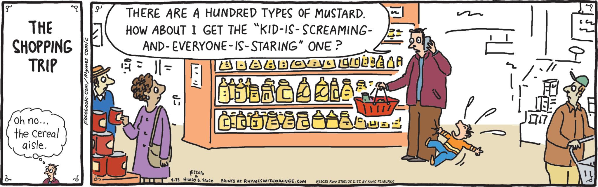 Fiction OCR: g 2 8 a THE SHOPPING TRIP oh no... the cereal aisle. Facebook.com/Rhymes comic THERE ARE A HUNDRED TYPES OF MUSTARD. HOW ABOUT I GET THE "KID-IS-SCREAMING- AND- EVERYONE-IS-STARING" ONE? = || = ?? AJABBOEVA CULIÈ LA BU BÒ ÒàÅÅ Do68888AUSS : Ji piccolo & 4-25 HILARY B. PRICE PRINTS AT RHYMES WITHORANGE.COM © 2023 RWO STUDIOS DIST. BY KING FEATURES 135 717 2 g 2 8 a THE SHOPPING TRIP oh no ... the cereal aisle . Facebook.com/Rhymes comic THERE ARE A HUNDRED TYPES OF MUSTARD . HOW ABOUT I GET THE " KID - IS - SCREAMING AND- EVERYONE - IS - STARING " ONE ? = || = ?? AJABBOEVA CULIÈ LA BU BÒ ÒàÅÅ Do68888AUSS : Ji piccolo & 4-25 HILARY B. PRICE PRINTS AT RHYMES WITHORANGE.COM © 2023 RWO STUDIOS DIST . BY KING FEATURES 135 717 2