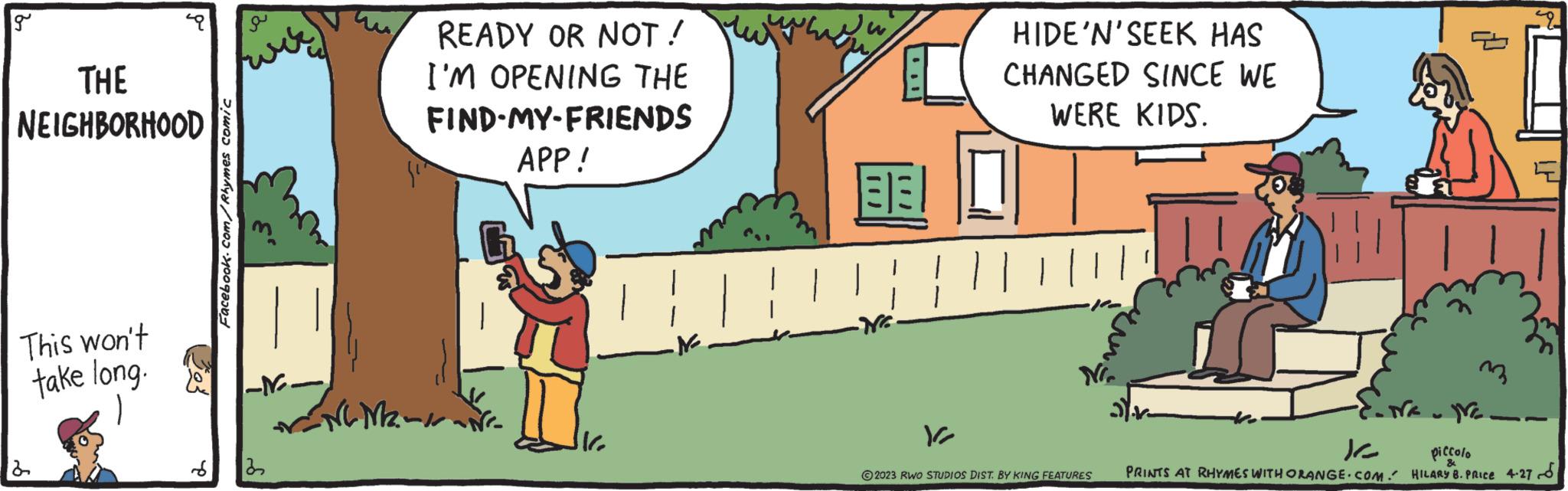 Happy OCR: g THE NEIGHBORHOOD This won't take long. 2 S Facebook.com/Rhymes comic (kvir) -N.- MENG M2 122 READY OR NOT! I'M OPENING THE FIND-MY-FRIENDS APP! BEI V2 HIDE'N' SEEK HAS CHANGED SINCE WE WERE KIDS. NI. 2023 RWO STUDIOS DIST. BY KING FEATURES .Na.N 12 PRINTS AT RHYMES WITH ORANGE.COM. m piccolo HILARY 8. PRICE 4.27 TH g THE NEIGHBORHOOD This won't take long . 2 S Facebook.com/Rhymes comic ( kvir ) -N. MENG M2 122 READY OR NOT ! I'M OPENING THE FIND - MY - FRIENDS APP ! BEI V2 HIDE'N ' SEEK HAS CHANGED SINCE WE WERE KIDS . NI . 2023 RWO STUDIOS DIST . BY KING FEATURES .Na.N 12 PRINTS AT RHYMES WITH ORANGE.COM . m piccolo HILARY 8. PRICE 4.27 TH
