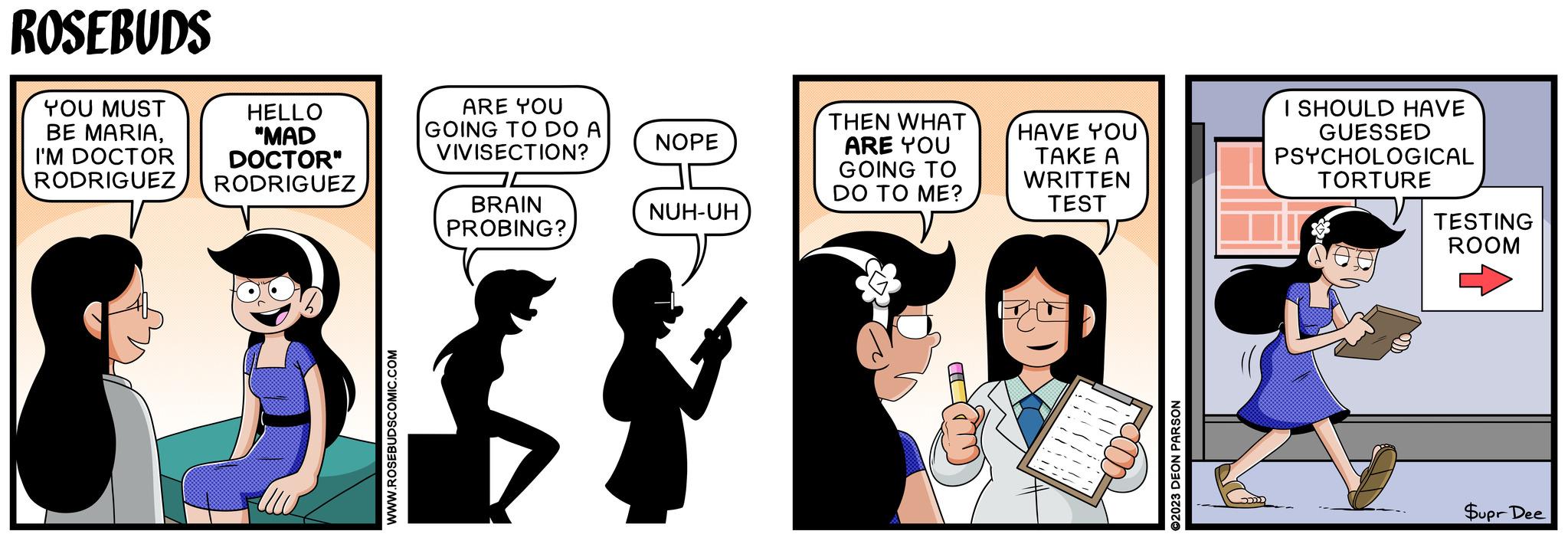 Happy OCR: ROSEBUDS YOU MUST BE MARIAI'M DOCTOR RODRIGUEZ HELLO "MAD DOCTOR" RODRIGUEZ WWW.ROSEBUDSCOMIC.COM ARE YOU GOING TO DO A VIVISECTION? BRAIN PROBING? NOPE 00 NUH-UH THEN WHAT ARE YOU GOING TO DO TO ME? HAVE YOU TAKE A WRITTEN TEST I SHOULD HAVE GUESSED PSYCHOLOGICAL TORTURE TESTING ROOM ©2023 DEON PARSON Supr Dee ROSEBUDS YOU MUST BE MARIAI'M DOCTOR RODRIGUEZ HELLO " MAD DOCTOR " RODRIGUEZ WWW.ROSEBUDSCOMIC.COM ARE YOU GOING TO DO A VIVISECTION ? BRAIN PROBING ? NOPE 00 NUH - UH THEN WHAT ARE YOU GOING TO DO TO ME ? HAVE YOU TAKE A WRITTEN TEST I SHOULD HAVE GUESSED PSYCHOLOGICAL TORTURE TESTING ROOM © 2023 DEON PARSON Supr Dee