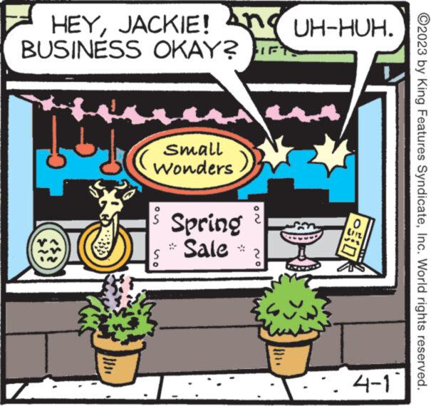 Art OCR: HEYJACKIE! BUSINESS OKAY? TFT- Z ???? small Wonders S Spring Sale S JN m UH-HUH. -50 . 4-1 ?2023 by King Features SyndicateInc. World rights reserved. HEYJACKIE ! BUSINESS OKAY ? TFT Z ???? small Wonders S Spring Sale S JN m UH - HUH . -50 . 4-1 ?2023 by King Features SyndicateInc. World rights reserved .