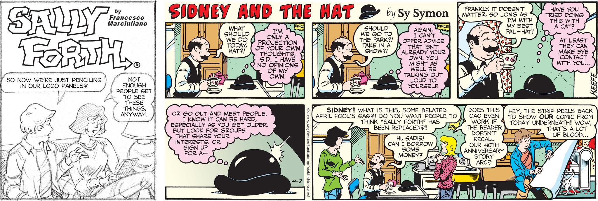 Line OCR: SALLY: FORTH SO NOW WE'RE JUST PENCILING IN OUR LOGO PANELS? by Francesco Marciuliano NOT ENOUGH PEOPLE GET TO SEE THESE THINGSANYWAY. SIDNEY AND THE HAT WHAT SHOULD WE DO TODAYHAT?! I'M ONLY A PROJECTION OF YOUR OWN THOUGHTSSID. I HAVE NO OPINIONS OF MY OWN. OR GO OUT AND MEET PEOPLE. I KNOW IT CAN BE HARDESPECIALLY AS YOU GET OLDER. BUT LOOK FOR GROUPS THAT SHARE YOUR INTERESTS. OR SIGN UP FOR A- ? 4-2 ?2023 by King Features SyndicateInc. World rights reserved. by Sy Symon AGAINI CAN'T OFFER ADVICE THAT ISN'T ALREADY YOUR OWN. YOU MIGHT AS WELL BE TALKING OUT LOUD TO YOURSELF. SHOULD WE GO TO THE PARK?! TAKE IN A SHOW?! SIDNEY! WHAT IS THISSOME BELATED APRIL FOOL'S GAG?! DO YOU WANT PEOPLE TO THINK "SALLY FORTH" HAS BEEN REPLACED?! HISADIE! CAN I BORROW SOME MONEY? um FRANKLYIT DOESN'T MATTERSO LONG AS I'M WITH MY BEST PAL-HAT! DOES THIS GAG EVEN WORK IF THE READER DOESN'T RECALL OUR 40TH ANNIVERSARY STORY ARC? Attres Bal. F jums) HAVE YOU TRIED DOING THIS WITH A CAT? AT LEAST THEY CAN MAKE EYE CONTACT WITH YOU... KEEFE HEYTHE STRIP PEELS BACK TO SHOW OUR COMIC FROM TODAY UNDERNEATH! WOWTHAT'S A LOT OF BLOOD... www. SALLY : FORTH SO NOW WE'RE JUST PENCILING IN OUR LOGO PANELS ? by Francesco Marciuliano NOT ENOUGH PEOPLE GET TO SEE THESE THINGSANYWAY . SIDNEY AND THE HAT WHAT SHOULD WE DO TODAYHAT ?! I'M ONLY A PROJECTION OF YOUR OWN THOUGHTSSID . I HAVE NO OPINIONS OF MY OWN . OR GO OUT AND MEET PEOPLE . I KNOW IT CAN BE HARDESPECIALLY AS YOU GET OLDER . BUT LOOK FOR GROUPS THAT SHARE YOUR INTERESTS . OR SIGN UP FOR A ? 4-2 ?2023 by King Features SyndicateInc. World rights reserved . by Sy Symon AGAINI CAN'T OFFER ADVICE THAT ISN'T ALREADY YOUR OWN . YOU MIGHT AS WELL BE TALKING OUT LOUD TO YOURSELF . SHOULD WE GO TO THE PARK ?! TAKE IN A SHOW ?! SIDNEY ! WHAT IS THISSOME BELATED APRIL FOOL'S GAG ?! DO YOU WANT PEOPLE TO THINK " SALLY FORTH " HAS BEEN REPLACED ?! HISADIE ! CAN I BORROW SOME MONEY ? um FRANKLYIT DOESN'T MATTERSO LONG AS I'M WITH MY BEST PAL - HAT ! DOES THIS GAG EVEN WORK IF THE READER DOESN'T RECALL OUR 40TH ANNIVERSARY STORY ARC ? Attres Bal . F jums ) HAVE YOU TRIED DOING THIS WITH A CAT ? AT LEAST THEY CAN MAKE EYE CONTACT WITH YOU ... KEEFE HEYTHE STRIP PEELS BACK TO SHOW OUR COMIC FROM TODAY UNDERNEATH ! WOWTHAT'S A LOT OF BLOOD ... www .