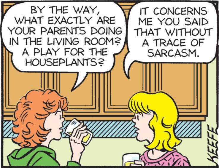 Yellow OCR: BY THE WAYWHAT EXACTLY ARE YOUR PARENTS DOING IN THE LIVING ROOM? A PLAY FOR THE HOUSEPLANTS? IT CONCERNS ME YOU SAID THAT WITHOUT A TRACE OF SARCASM. KEEFE BY THE WAYWHAT EXACTLY ARE YOUR PARENTS DOING IN THE LIVING ROOM ? A PLAY FOR THE HOUSEPLANTS ? IT CONCERNS ME YOU SAID THAT WITHOUT A TRACE OF SARCASM . KEEFE