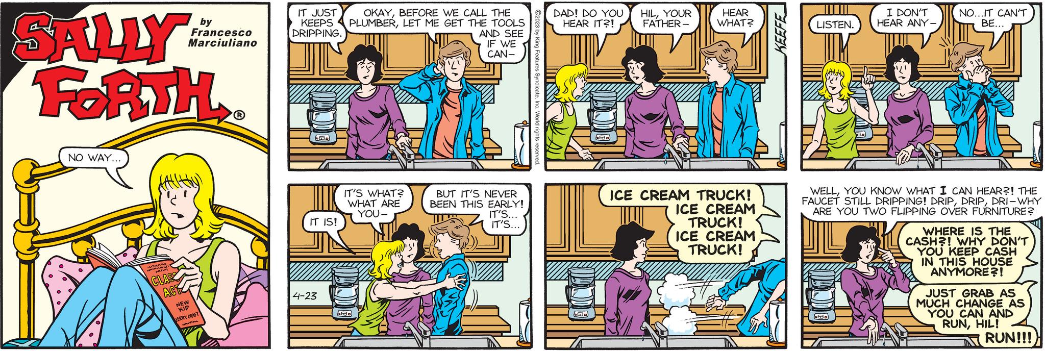 Mammal OCR: SALLY FORTH? NO WAY... 16131819 may Min CLASS ACT by Francesco Marciuliano NEW KIP JERRY CRAFT H VI IT JUST KEEPS DRIPPING. 630 IT IS! 4-23 OKAYBEFORE WE CALL THE PLUMBERLET ME GET THE TOOLS AND SEE IF WE CAN- IT'S WHAT? WHAT ARE YOU- 53 BUT IT'S NEVER BEEN THIS EARLY! IT'S... IT'S... World rights. DAD! DO YOU HEAR IT?! 63. 6630 HILYOUR FATHER- HEAR WHAT? ICE CREAM TRUCK! TUJIT ICE CREAM TRUCK! ICE CREAM TRUCK! KEEFE LISTEN. I DON'T HEAR ANY - CEBD NO...IT CAN'T BE... WELLYOU KNOW WHAT I CAN HEAR?! THE FAUCET STILL DRIPPING! DRIPDRI-WHY ARE YOU TWO FLIPPING OVER FURNITURE? A va WHERE IS THE CASH?! WHY DON'T YOU KEEP CASH IN THIS HOUSE ANYMORE?! JUST GRAB AS MUCH CHANGE AS YOU CAN AND RUNHIL! RUN!!! SALLY FORTH? NO WAY ... 16131819 may Min CLASS ACT by Francesco Marciuliano NEW KIP JERRY CRAFT H VI IT JUST KEEPS DRIPPING . 630 IT IS ! 4-23 OKAYBEFORE WE CALL THE PLUMBERLET ME GET THE TOOLS AND SEE IF WE CAN IT'S WHAT ? WHAT ARE YOU 53 BUT IT'S NEVER BEEN THIS EARLY ! IT'S ... IT'S ... World rights . DAD ! DO YOU HEAR IT ?! 63 . 6630 HILYOUR FATHER HEAR WHAT ? ICE CREAM TRUCK ! TUJIT ICE CREAM TRUCK ! ICE CREAM TRUCK ! KEEFE LISTEN . I DON'T HEAR ANY - CEBD NO ... IT CAN'T BE ... WELLYOU KNOW WHAT I CAN HEAR ?! THE FAUCET STILL DRIPPING ! DRIPDRI - WHY ARE YOU TWO FLIPPING OVER FURNITURE ? A va WHERE IS THE CASH ?! WHY DON'T YOU KEEP CASH IN THIS HOUSE ANYMORE ?! JUST GRAB AS MUCH CHANGE AS YOU CAN AND RUNHIL ! RUN !!!