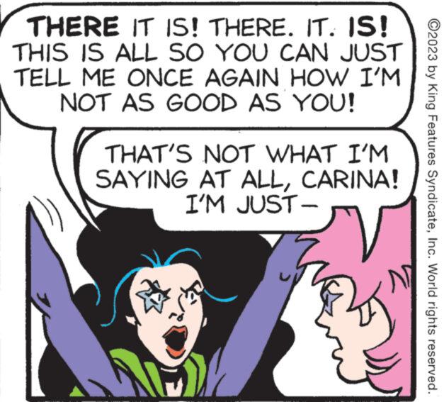 Cartoon OCR: THERE IT IS! THERE. IT. IS! THIS IS ALL SO YOU CAN JUST TELL ME ONCE AGAIN HOW I'M NOT AS GOOD AS YOU! THAT'S NOT WHAT I'M SAYING AT ALLCARINA! I'M JUST- ???? ?2023 by King Features SyndicateInc. World rights reserved. THERE IT IS ! THERE . IT . IS ! THIS IS ALL SO YOU CAN JUST TELL ME ONCE AGAIN HOW I'M NOT AS GOOD AS YOU ! THAT'S NOT WHAT I'M SAYING AT ALLCARINA ! I'M JUST ???? ?2023 by King Features SyndicateInc. World rights reserved .