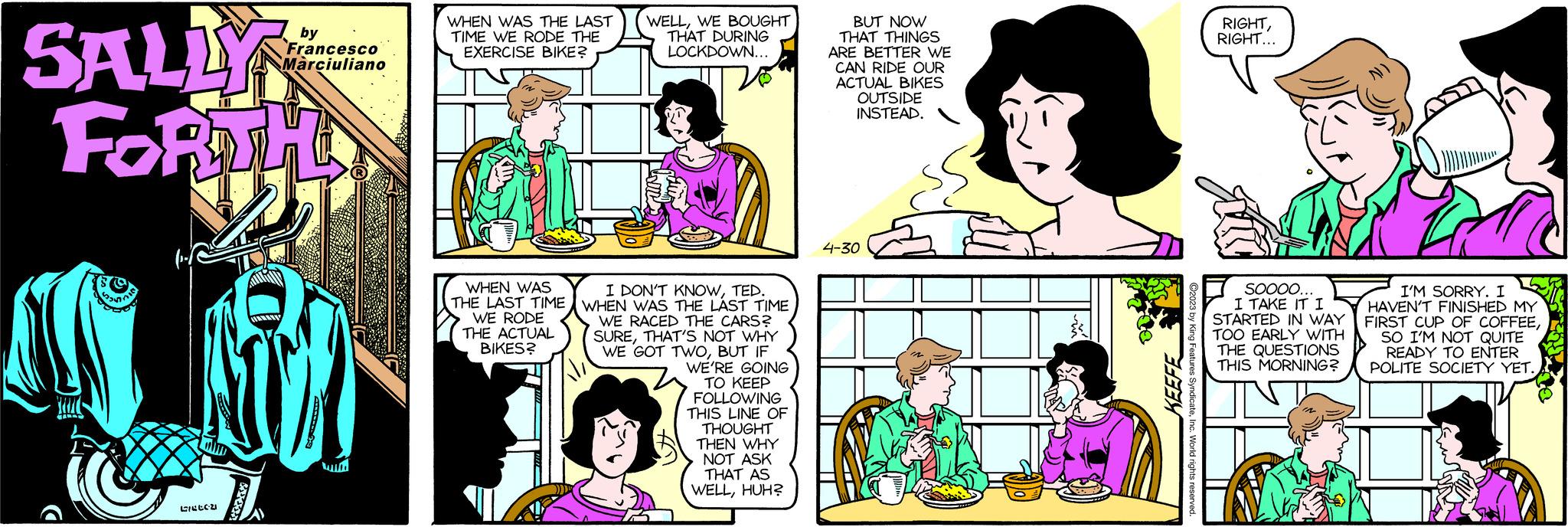 Cartoon OCR: SALLY FORTH TU Se Listeri ANALY by Francesco Marciuliano WHEN WAS THE LAST TIME WE RODE THE EXERCISE BIKE? WHEN WAS THE LAST TIME WE RODE THE ACTUAL BIKES? WELLWE BOUGHT THAT DURING LOCKDOWN... I DON'T KNOWTED. WHEN WAS THE LAST TIME IWE RACED THE CARS? SURETHAT'S NOT WHY WE GOT TWOBUT IF WE'RE GOING TO KEEP FOLLOWING THIS LINE OF THOUGHT THEN WHY NOT ASK THAT AS WELLHUH? BUT NOW THAT THINGS ARE BETTER WE CAN RIDE OUR ACTUAL BIKES OUTSIDE INSTEAD. 4-30 KEEFE ©2023 by King Features SyndicateInc. World rights reserved. RIGHTRIGHT... SOOOO... I TAKE IT ? STARTED IN WAY TOO EARLY WITH THE QUESTIONS THIS MORNING? I'M SORRY. I HAVEN'T FINISHED MY FIRST CUP OF COFFEESO I'M NOT QUITE READY TO ENTER POLITE SOCIETY YET. SALLY FORTH TU Se Listeri ANALY by Francesco Marciuliano WHEN WAS THE LAST TIME WE RODE THE EXERCISE BIKE ? WHEN WAS THE LAST TIME WE RODE THE ACTUAL BIKES ? WELLWE BOUGHT THAT DURING LOCKDOWN ... I DON'T KNOWTED . WHEN WAS THE LAST TIME IWE RACED THE CARS ? SURETHAT'S NOT WHY WE GOT TWOBUT IF WE'RE GOING TO KEEP FOLLOWING THIS LINE OF THOUGHT THEN WHY NOT ASK THAT AS WELLHUH ? BUT NOW THAT THINGS ARE BETTER WE CAN RIDE OUR ACTUAL BIKES OUTSIDE INSTEAD . 4-30 KEEFE © 2023 by King Features SyndicateInc. World rights reserved . RIGHTRIGHT ... SOOOO ... I TAKE IT ? STARTED IN WAY TOO EARLY WITH THE QUESTIONS THIS MORNING ? I'M SORRY . I HAVEN'T FINISHED MY FIRST CUP OF COFFEESO I'M NOT QUITE READY TO ENTER POLITE SOCIETY YET .