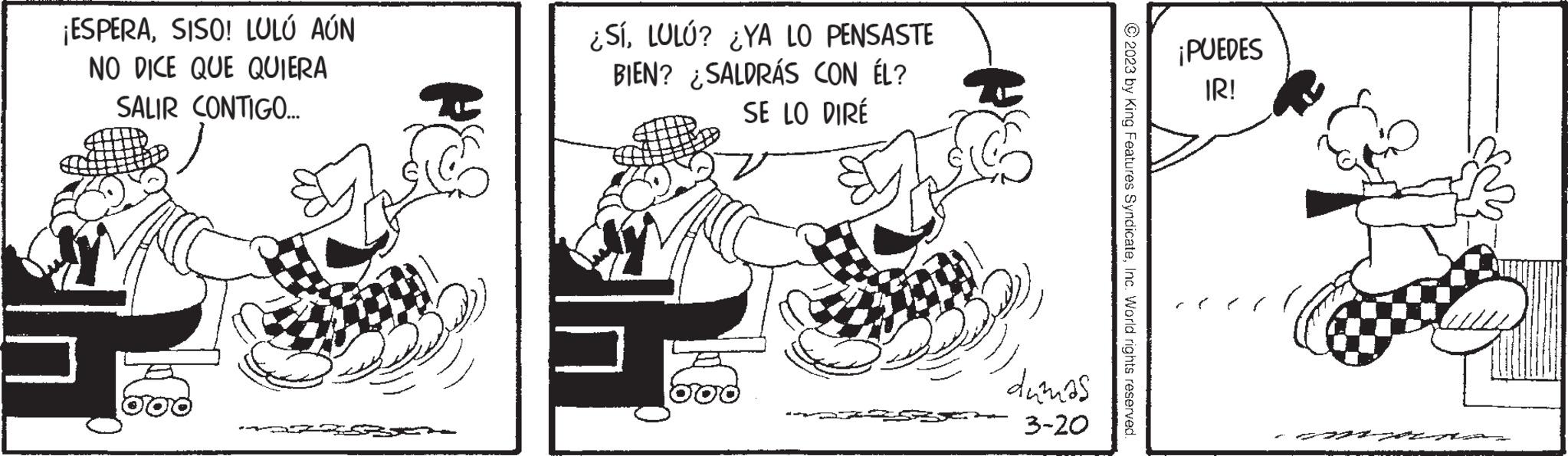 Conversation OCR: ¡ESPERASISO! LOLÓ AÚN NO DICE QUE QUIERA SALIR CONTIGO... ¿SÍLULÚ? ¿YA LO PENSASTE BIEN? SALDRÁS CON ÉL? SE LO DIRÉ Jus 300 dumas 3-20 © 2023 by King Features SyndicateInc. World rights reserved. ¡PUEDES IR! ¡ ESPERASISO ! LOLÓ AÚN NO DICE QUE QUIERA SALIR CONTIGO ... ¿ SÍLULÚ ? ¿ YA LO PENSASTE BIEN ? SALDRÁS CON ÉL ? SE LO DIRÉ Jus 300 dumas 3-20 © 2023 by King Features SyndicateInc. World rights reserved . ¡ PUEDES IR !