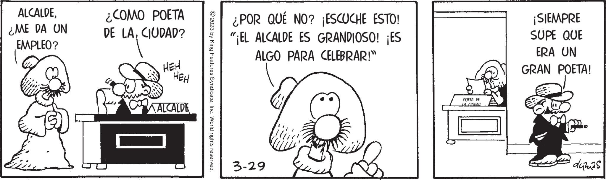 Happy OCR: ALCALDE¿ME DA UN EMPLEO? ¿COMO POETA DE LACIUDAD? HEH HEH ALCALDE © 2023 by King Features SyndicateInc. World rights reserved. ¿POR QUÉ NO? ¡ESCUCHE ESTO! "¡EL ALCALDE ES GRANDIOSO! ¡ES ALGO PARA CELEBRAR!" 3-29 POETA DE JA CIUDAR ¡SIEMPRE SUPE QUE ERA UN GRAN POETA! CP dumas ALCALDE¿ ME DA UN EMPLEO ? ¿ COMO POETA DE LACIUDAD ? HEH HEH ALCALDE © 2023 by King Features SyndicateInc. World rights reserved . ¿ POR QUÉ NO ? ¡ ESCUCHE ESTO ! " ¡ EL ALCALDE ES GRANDIOSO ! ¡ ES ALGO PARA CELEBRAR ! " 3-29 POETA DE JA CIUDAR ¡ SIEMPRE SUPE QUE ERA UN GRAN POETA ! CP dumas