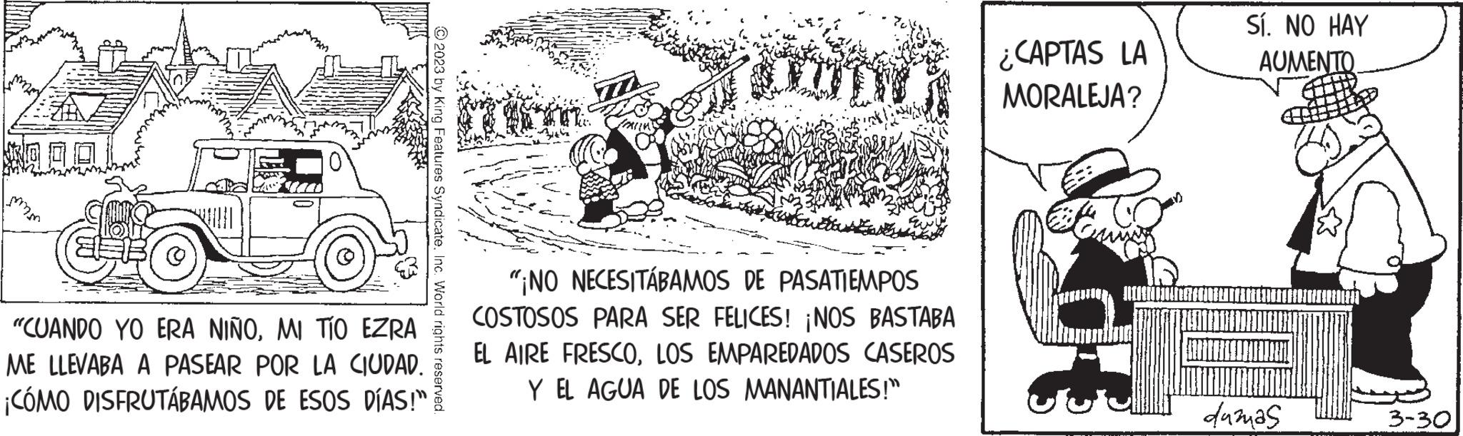 Paper product OCR: mmm "CUANDO YO ERA NIÑOMI TÍO EZRA ME LLEVABA A PASEAR POR LA CIUDAD. ¡CÓMO DISFRUTÁBAMOS DE ESOS DÍAS!” © 2023 by King Features SyndicateInc. World rights reserved. "¡NO NECESITÁBAMOS DE PASATIEMPOS COSTOSOS PARA SER FELICES! ¡NOS BASTABA EL AIRE FRESCOLOS EMPAREDADOS CASEROS Y EL AGUA DE LOS MANANTIALES!" ¿CAPTAS LA MORALEJA? tot Sí. NO HAY AUMENTO. dumas 3-30 mmm " CUANDO YO ERA NIÑOMI TÍO EZRA ME LLEVABA A PASEAR POR LA CIUDAD . ¡ CÓMO DISFRUTÁBAMOS DE ESOS DÍAS ! ” © 2023 by King Features SyndicateInc. World rights reserved . " ¡ NO NECESITÁBAMOS DE PASATIEMPOS COSTOSOS PARA SER FELICES ! ¡ NOS BASTABA EL AIRE FRESCOLOS EMPAREDADOS CASEROS Y EL AGUA DE LOS MANANTIALES ! " ¿ CAPTAS LA MORALEJA ? tot Sí . NO HAY AUMENTO . dumas 3-30