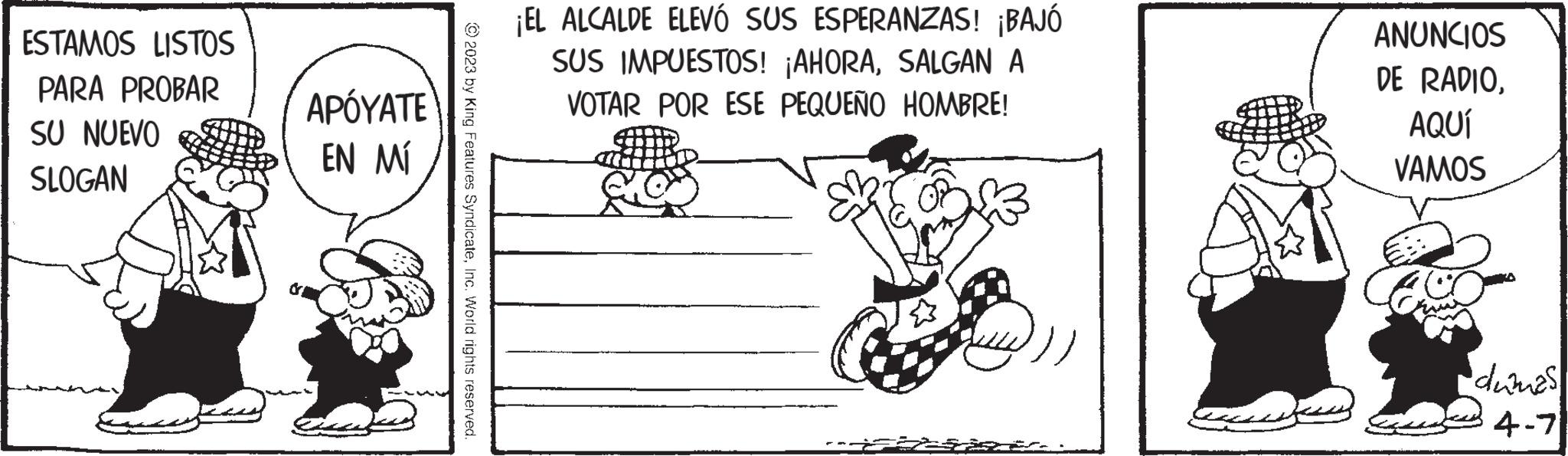 Line art OCR: ESTAMOS LISTOS PARA PROBAR SU NUEVO SLOGAN APÓYATE EN MÍ © 2023 by King Features SyndicateInc. World rights reserved. ¡EL ALCALDE ELEVÓ SUS ESPERANZAS! ¡BAJÓ SUS IMPUESTOS! ¡AHORASALGAN A VOTAR POR ESE PEQUEÑO HOMBRE! ANUNCIOS DE RADIOAQUÍ VAMOS dumas 4-7 ESTAMOS LISTOS PARA PROBAR SU NUEVO SLOGAN APÓYATE EN MÍ © 2023 by King Features SyndicateInc. World rights reserved . ¡ EL ALCALDE ELEVÓ SUS ESPERANZAS ! ¡ BAJÓ SUS IMPUESTOS ! ¡ AHORASALGAN A VOTAR POR ESE PEQUEÑO HOMBRE ! ANUNCIOS DE RADIOAQUÍ VAMOS dumas 4-7