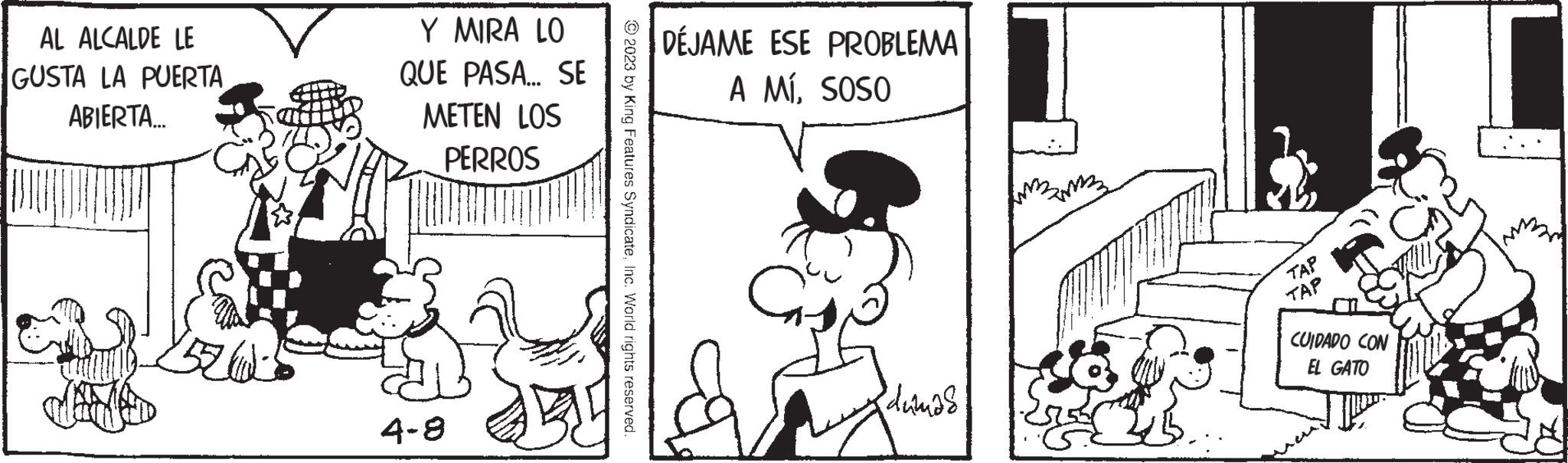 Parallel OCR: AL ALCALDE LE GUSTA LA PUERTA ABIERTA...... Y MIRA LO QUE PASA... SE METEN LOS PERROS 4-8 © 2023 by King Features SyndicateInc. World rights reserved DÉJAME ESE PROBLEMA A MÍSOSO C dumas ?? ?? TAP TAP CUIDADO CON EL GATO AL ALCALDE LE GUSTA LA PUERTA ABIERTA ...... Y MIRA LO QUE PASA ... SE METEN LOS PERROS 4-8 © 2023 by King Features SyndicateInc. World rights reserved DÉJAME ESE PROBLEMA A MÍSOSO C dumas ?? ?? TAP TAP CUIDADO CON EL GATO