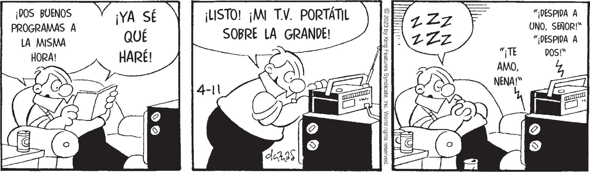Line art OCR: ¡DOS BUENOS PROGRAMAS A LA MISMA HORA! ¡YA SÉ QUÉ HARÉ! ¡LISTO! ¡MI T.V. PORTÁTIL SOBRE LA GRANDE! 4-11 idazas Pr +244; © 2023 by King Features SyndicateInc. World rights reserved. ZZZ ZZZ "¡TE AMONENA!" "¡DESPIDA A UNOSEÑOR!" "¡DESPIDA A DOS!" Z Animore ¡ DOS BUENOS PROGRAMAS A LA MISMA HORA ! ¡ YA SÉ QUÉ HARÉ ! ¡ LISTO ! ¡ MI T.V. PORTÁTIL SOBRE LA GRANDE ! 4-11 idazas Pr +244 ; © 2023 by King Features SyndicateInc. World rights reserved . ZZZ ZZZ " ¡ TE AMONENA ! " " ¡ DESPIDA A UNOSEÑOR ! " " ¡ DESPIDA A DOS ! " Z Animore