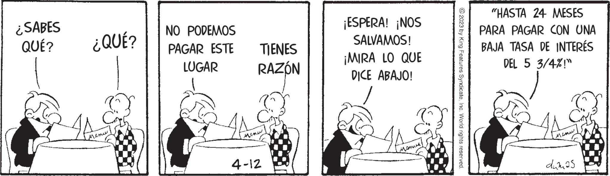 Conversation OCR: ¿SABES QUÉ? ¿QUÉ? 4A NO PODEMOS PAGAR ESTE LUGAR TIENES RAZÓN 4-12 ¡ESPERA! ¡NOS SALVAMOS! ¡MIRA LO QUE DICE ABAJO! © 2023 by King Features SyndicateInc. World rights reserved. "HASTA 24 MESES PARA PAGAR CON UNA BAJA TASA DE INTERÉS DEL 5 3/4%!" MIRAN dumos ¿ SABES QUÉ ? ¿ QUÉ ? 4A NO PODEMOS PAGAR ESTE LUGAR TIENES RAZÓN 4-12 ¡ ESPERA ! ¡ NOS SALVAMOS ! ¡ MIRA LO QUE DICE ABAJO ! © 2023 by King Features SyndicateInc. World rights reserved . " HASTA 24 MESES PARA PAGAR CON UNA BAJA TASA DE INTERÉS DEL 5 3 / 4 % ! " MIRAN dumos