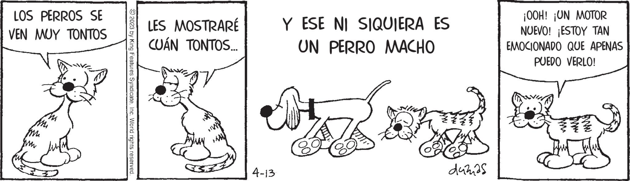Art OCR: LOS PERROS SE VEN MUY TONTOS Mi pre © 2023 by King Features SyndicateInc. World rights reserved. LES MOSTRARÉ CUÁN TONTOS... 4-13 Y ESE NI SIQUIERA ES UN PERRO MACHO dumas ¡OOH! ¡UN MOTOR NUEVO! ¡ESTOY TAN EMOCIONADO QUE APENAS PUEDO VERLO! That Ha LOS PERROS SE VEN MUY TONTOS Mi pre © 2023 by King Features SyndicateInc. World rights reserved . LES MOSTRARÉ CUÁN TONTOS ... 4-13 Y ESE NI SIQUIERA ES UN PERRO MACHO dumas ¡ OOH ! ¡ UN MOTOR NUEVO ! ¡ ESTOY TAN EMOCIONADO QUE APENAS PUEDO VERLO ! That Ha