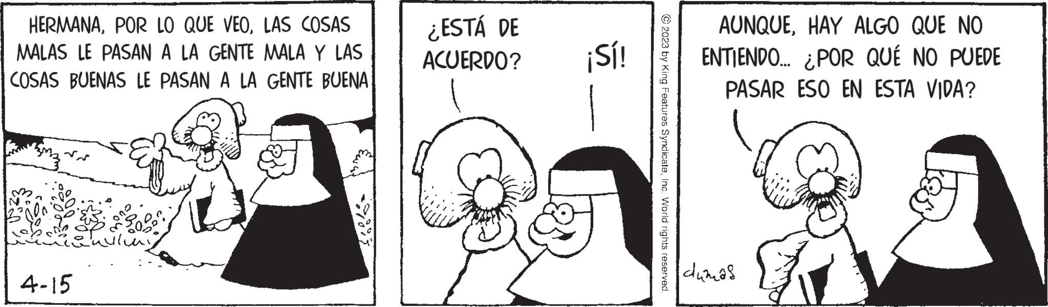 Art OCR: HERMANALAS COSAS MALAS LE PASAN A LA GENTE MALA Y LAS COSAS BUENAS LE PASAN A LA GENTE BUENA 4-15 ¿ESTÁ DE ACUERDO? ¡Sí! © 2023 by King Features SyndicateInc. World rights reserved. AUNQUEHAY ALGO QUE NO ENTIENDO... ¿POR QUÉ NO PUEDE PASAR ESO EN ESTA VIDA? dumas HERMANAPOR LO QUE VEOLAS COSAS MALAS LE PASAN A LA GENTE MALA Y LAS COSAS BUENAS LE PASAN A LA GENTE BUENA 4-15 ¿ ESTÁ DE ACUERDO ? ¡ Sí ! © 2023 by King Features SyndicateInc. World rights reserved . AUNQUEHAY ALGO QUE NO ENTIENDO ... ¿ POR QUÉ NO PUEDE PASAR ESO EN ESTA VIDA ? dumas